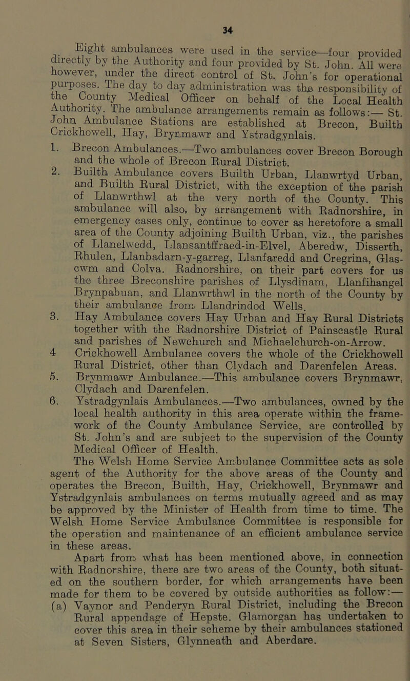 Eight ambulances were used in the service—four provided directly by the Authority and four provided by St. John All were however, under the direct control of St. John’s for operational purposes. The day to day administration was the responsibility of the County Medical Officer on behalf of the Local Health Authority. The ambulance arrangements remain as follows:— St John Ambulance Stations are established at Brecon, Builth Crickhowell, Hay, Brynmawr and Ystradg.ynlais. 1. Brecon Ambulances.—Two ambulances cover Brecon Borough and the whole of Brecon Rural District. 2. Builth Ambulance covers Builth Urban, Llanwrtyd Urban, and Builth Rural District, with the exception of the parish of Llanwrthwl at the very north of the County. This ambulance will also, by arrangement with Radnorshire, in emergency cases only, continue to cover as heretofore a small area of the County adjoining Builth Urban, viz., the parishes of Llanelwedd, Llansantffraed-in-Elvel, Aberedw, Disserth, Rhulen, Llanbadarn-y-garreg, Llanfaredd and Cregrina, Glas- cwm and Colva. Radnorshire, on their part covers for us the three Breconshire parishes of Llysdinam, Llanfihangel Brynpabuan, and Llanwrthwl in the north of the County by their ambulance from. Llandrindod Wells. 3. Hay Ambulance covers Hay Urban and Hay Rural Districts together with the Radnorshire District of Painscastle Rural and parishes of Newchurch and Michaelchurch-on-Arrow. 4 Crickhowell Ambulance covers the whole of the Crickhowell Rural District, other than Clydach and Darenfelen Areas. 5. Brynmawr Ambulance.—This ambulance covers Brynmawr, Clydach and Darenfelen. 6. Ystradgynlais Ambulances.—Two ambulances, owned by the local health authority in this area operate within the frame- work of the County Ambulance Service, are controlled by St. John’s and are subject to the supervision of the County Medical Officer of Health. The Welsh Home. Service Ambulance Committee acts as sole agent of the Authority for the above areas of the County and operates the Brecon, Builth, Hay, Crickhowell, Brynmawr and Ystradgynlais ambulances on terms mutually agreed and as may be approved by the Minister of Health from time to time. The Welsh Home Service Ambulance Committee is responsible for the operation and maintenance of an efficient ambulance service in these areas. Apart from what has been mentioned above, in connection with Radnorshire, there are two areas of the County, both situat- ed on the southern border, for which arrangements have been made for them to be covered by outside authorities as follow:— (a) Vaynor and Penderyn Rural District, including the Brecon Rural appendage of Hepste. Glamorgan has undertaken to cover this area in their scheme by their ambulances stationed at Seven Sisters, Glynneath and Aberdare.