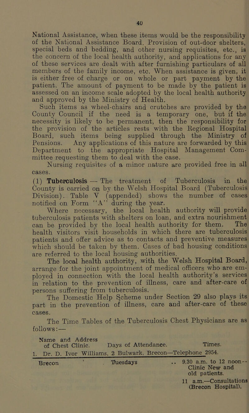 National Assistance, when these items would be the responsibility of the National Assistance Board. Provision of out-door shelters, special beds and bedding, and other nursing requisites, etc., is the concern of the local health authority, and applications for any of these services are dealt with after furnishing particulars of all members of the family income, etc. When assistance is given, it is either free of charge or on whole or part payment by the patient. The amount of payment to be made by the patient is assessed on an income scale adopted by the local health authority and approved by the Ministry of Health. Such items as wheel-chairs and crutches are provided by the County Council if the need is a temporary one, but if the necessity is likely to be permanent, then the responsibility for the provision of the articles rests with the Regional Hospital Board, such items being supplied through the Ministry of Pensions. Any applications of this nature are forwarded by this Department to the appropriate Hospital Management Com- mittee requesting them to deal with the case. Nursing requisites of a minor nature are provided free in all cases. (1) Tuberculosis — The treatment of Tuberculosis in the County is carried on by the Welsh Hospital Board (Tuberculosis Division). Table V (appended) shows the number of cases notified on Form “A” during the year. Where necessary, the local health authority will provide tuberculosis patients with shelters on loan, and extra nourishment can be provided by the local health authority for them. The health visitors visit households in which there are tuberculosis patients and offer advice as to contacts and preventive measures which should be taken by them. Cases of bad housing conditions are referred to the local housing authorities. The local health authority, with the Welsh Hospital Board, arrange for the joint appointment of medical officers who are em- ployed in connection with the local health authority’s services in relation to the prevention of illness, care and after-care of persons suffering from tuberculosis. The Domestic Help S.cheme under Section 29 also plays its part in the prevention of illness, care and after-care of these cases. The Time Tables of the Tuberculosis Chest Physicians are as follows: — Name and Address of Chest Clinic. Days of Attendance. Times. 1. Dr. D. Ivor Williams, 2 Bulwark, Brecon—Telephone 2954. Brecon ' Tuesdays .. 9.30 a.m. to 12 noon— Clinic New and old patients. 11 a.m.—Consultations (Brecon Hospital).