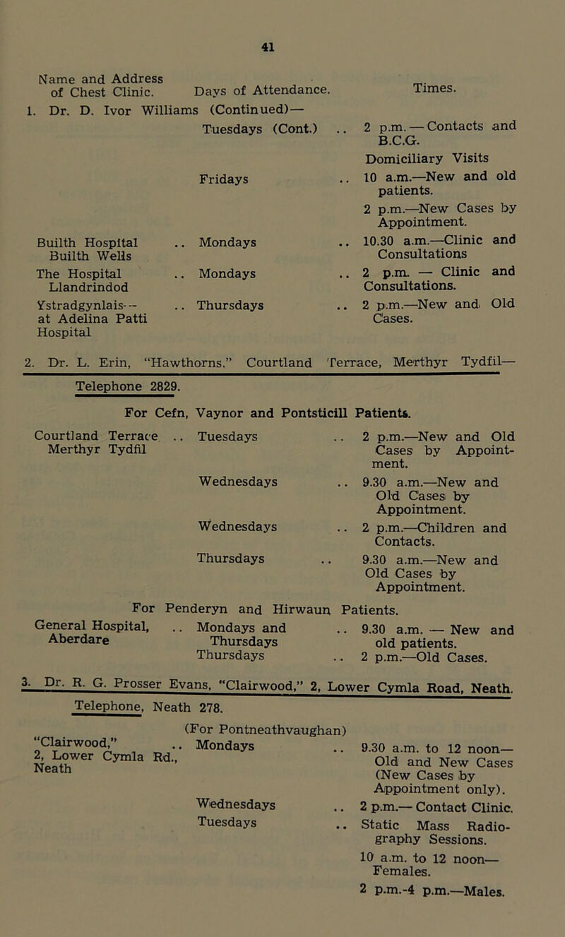 Name and Address of Chest Clinic. Days of Attendance. 1. Dr. D. Ivor Williams (Continued)— Tuesdays (Cont.) Fridays Builth Hospital Builth Wells .. Mondays The Hospital Llandrindod .. Mondays V'stradgynlais-- at Adelina Patti Hospital .. Thursdays Times. 2 p.m. — Contacts and B.C.G. Domiciliary Visits 10 a.m.—New and old patients. 2 p.m.—New Cases by Appointment. 10.30 a.m.—Clinic and Consultations 2 p.m. — Clinic and Consultations. 2 p.m.—New and Old Cases. 2. Dr. L. Erin, “Hawthorns.” Courtland Terrace, Merthyr Tydfil— Telephone 2829. For Cefn, Vaynor and Pontsticill Patients. Courtland Terrace .. Tuesdays Merthyr Tydfil Wednesdays Wednesdays Thursdays 2 p.m.—New and Old Cases by Appoint- ment. 9.30 a.m.—New and Old Cases by Appointment. 2 p.m.—Children and Contacts. 9.30 a.m.—New and Old Cases by Appointment. For General Hospital, Aberdare Penderyn and Hirwaun Patients. .. Mondays and .. 9.30 a.m. — New and Thursdays old patients. Thursdays .. 2 p.m.—Old Cases. 3. Dr. R. G. Prosser Evans, “Clan-wood,” 2, Lower Cymla Road, Neath. Telephone, Neath 278. “Clairwood,” 2, Lower Cymla Rd Neath (For Pontneathvaughan) Mondays Wednesdays Tuesdays 9.30 a.m. to 12 noon— Old and New Cases (New Cases .by Appointment only). 2 p.m.— Contact Clinic. Static Mass Radio- graphy Sessions. 10 a.m. to 12 noon— Females. 2 p.m.-4 p.m.—Males.