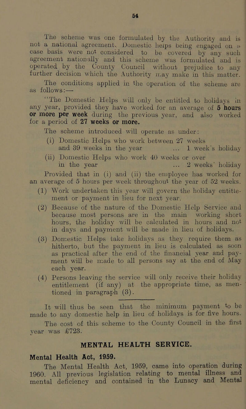 The scheme was one formulated by the Authority aud is not a national agreement. Domestic helps being engaged on ;i case basis were not considered to be covered by any such agreement nationally and this scheme was formulated and is operated by the County Council without prejudice to any further decision which the Authority may make in this matter. The conditions applied in the operation of the scheme are as follows:— The Domestic Helps will only be entitled to holidays in any year, provided they have worked for an average of 5 hours or more per week during the previous year, and also worked for a period of 27 weeks or more. The scheme introduced will operate as under: (i) Domestic Helps who work between 27 weeks and 39 weeks in the year ... 1 week's holiday (ii) Domestic Helps who work 40 weeks or over in the year ... 2 weeks’ holiday Provided that in (i) and (ii) the employee has worked for an average of 5 hours per week throughout the year of 52 weeks. (1) Work undertaken this year will govern the holiday entitle- ment or payment in lieu for next year. (2) Because of the nature of the Domestic Help Service and because most persons are in the main working short hours, the holiday will be calculated in hours and not in days and payment will be made in lieu of holidays. (3) Domestic Helps take holidays as they require them as hitherto, but the payment in lieu is calculated as soon as practical after the end of the financial year and pay- ment will be made to all persons say at the end of May each year. (4) Persons leaving the service will only receive their holiday- entitlement (if any) at the appropriate time, as men- tioned in paragraph (3). It will thus be seen that the minimum payment k> be made to any domestic help in lieu of holidays is for five hours. The cost of this scheme to the County Council in the first year was £723. MENTAL HEALTH SERVICE. Mental Health Act, 1959. The Mental Health Act, 1959, came into operation during 1960. All previous legislation relating to mental illness and mental deficiency and contained in the Lunacy and Mental