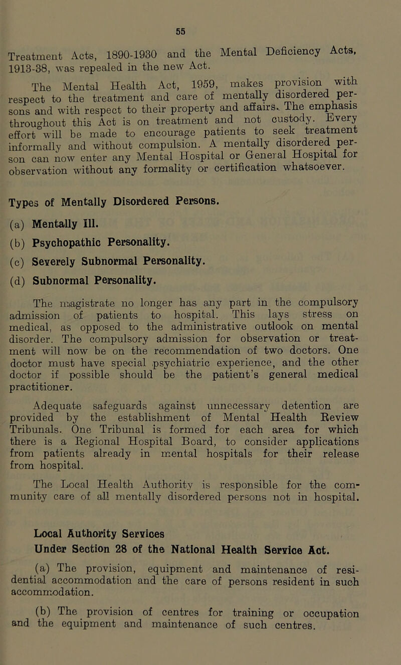 Treatment Acts, 1890-1930 and the Mental Deficiency Acts, 1913-38, was repealed in the new Act. The Mental Health Act, 1959, makes provision with respect to the treatment and care of mentally disordered per- sons and with respect to their property and affairs.. The emphasis throughout this Act is on treatment and not custody. Dvery effort will be made to encourage patients to seek treatment informally and without compulsion. A mentally disordered per- son can now enter any Mental Hospital or Genei al Hospital for observation without any formality or certification whatsoever. Types of Mentally Disordered Persons. (a) Mentally 111. (b) Psychopathic Personality. (c) Severely Subnormal Personality. (d) Subnormal Personality. The magistrate no longer has any part in the compulsory admission of patients to hospital. This lays stress on medical, as opposed to the administrative outlook on mental disorder. The compulsory admission for observation or treat- ment will now be on the recommendation of two doctors. One doctor must have special psychiatric experience, and the other doctor if possible should be the patient’s general medical practitioner. Adequate safeguards against unnecessary detention are provided by the establishment of Mental Health Review Tribunals. One Tribunal is formed for each area for which there is a Regional Hospital Board, to consider applications from patients already in mental hospitals for their release from hospital. The Local Health Authority is responsible for the com- munity care of all mentally disordered persons not in hospital. Local Authority Services Under Section 28 of the National Health Service Act. (a) The provision, equipment and maintenance of resi- dential accommodation and the care of persons resident in such accommodation. (b) The provision of centres for training or occupation and the equipment and maintenance of such centres.