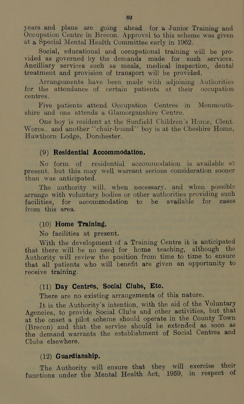 BO years and plans are going ahead for a Junior Training and Occupation Centre in Brecon. Approval to this scheme was given at a Special Mental Health Committee early in 1962. Social, educational and occupational training will be pro- vided as governed by the demands made for such services. Ancilliary services such as meals, medical inspection, dental treatment and provision of transport will be provided. Arrangements have been made with adjoining Authorities for the attendance of certain patients at their occupation centres. Five patients attend Occupation Centres in Monmouth- shire and one attends a Glamorganshire Centre. One boy is resident at the Sunfield Children's Home, Clent. Worcs., and another “chair-bound boy is at the Cheshire Horne, Hawthorn Lodge, Dorchester. (9) Residential Accommodation. No form of residential accommodation is available at present, but this may well warrant serious consideration sooner than was anticipated. The authority will, when necessary, and when possible arrange with voluntary bodies or other authorities providing such facilities, for accommodation to be available for cases from this area. (10) Home Training. No facilities at present. With the development of a Training Centre it is anticipated that there will be no need for home teaching, although the Authority will review the position from time to time to ensure that all patients who will benefit are given an opportunity to receive training. (11) Day Centres, Social Clubs, Eto. There are no existing arrangements of this nature. It is the Authority’s intention, with the aid of the Voluntary Agencies, to provide Social Clubs and other activities, but that at the onset a pilot scheme should operate in the County Town (Brecon) and that the service should be extended as soon as the demand warrants the establishment of Social Centres and Clubs elsewhere. (12) Guardianship. The Authority will ensure that they wdll exercise their functions under the Mental Health Act, 1959, in respect of