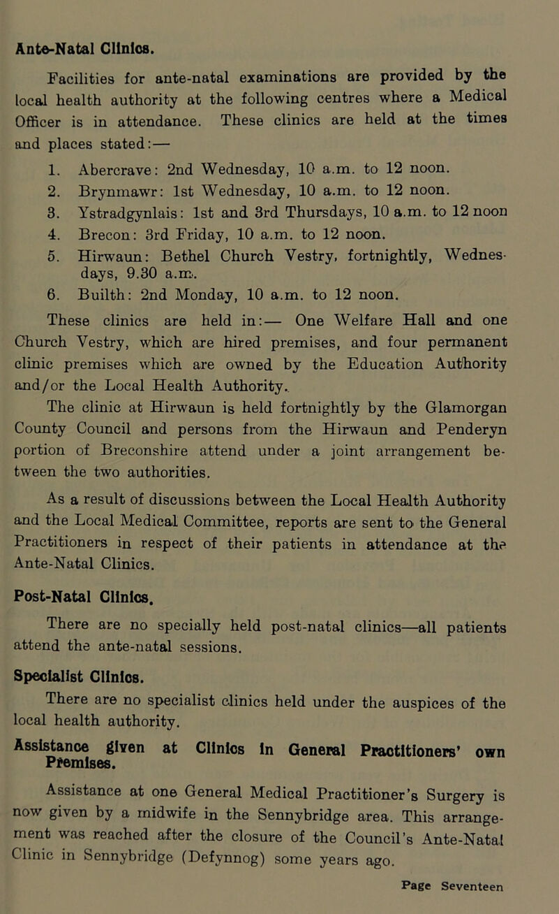 Ante-Natal Clinics. Facilities for ante-natal examinations are provided by the local health authority at the following centres where a Medical Officer is in attendance. These clinics are held at the times and places stated: — 1. Abercrave: 2nd Wednesday, 10 a.m. to 12 noon. 2. Brynmawr: 1st Wednesday, 10 a.m. to 12 noon. 3. Ystradgynlais: 1st and 3rd Thursdays, 10 a.m. to 12 noon 4. Brecon: 3rd Friday, 10 a.m. to 12 noon. 5. Hirwaun: Bethel Church Vestry, fortnightly, Wednes- days, 9.30 a.m. 6. Builth: 2nd Monday, 10 a.m. to 12 noon. These clinics are held in:— One Welfare Hall and one Church Vestry, which are hired premises, and four permanent clinic premises which are owned by the Education Authority and/or the Local Health Authority. The clinic at Hirwaun is held fortnightly by the Glamorgan County Council and persons from the Hirwaun and Penderyn portion of Breconshire attend under a joint arrangement be- tween the two authorities. As a result of discussions between the Local Health Authority and the Local Medical Committee, reports are sent to> the General Practitioners in respect of their patients in attendance at the Ante-Natal Clinics. Post-Natal Clinics. There are no specially held post-natal clinics—all patients attend the ante-natal sessions. Specialist Clinics. There are no specialist clinics held under the auspices of the local health authority. Assistance given at Clinics in General Practitioners’ own Premises. Assistance at one General Medical Practitioner’s Surgery is now given by a midwife in the Sennybridge area. This arrange- ment was reached after the closure of the Council’s Ante-Natal Clinic in Sennybridge (Defynnog) some years ago.