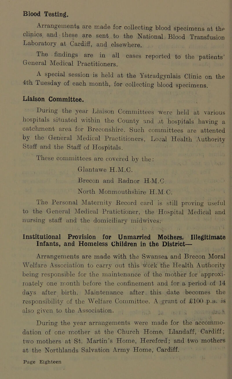 Blood Testing. Ai langements are made for collecting blood specimens at the clinics and these are sent, to the National Blood Transfusion Laboratory at Cardiff, and elsewhere. The findings are in all cases reported to the patients1 General Medical Practitioners. A special session is held at the Ystradgynlais Clinic on the 4th Tuesday of each month, for collecting blood specimens. Liaison Committee. During the year Liaison Committees were held at various hospitals situated within the County and at hospitals having a catchment area for Breconshire. Such committees are attented by the General Medical Practitioners, Local Health Authority Staff a,nd the Staff of Hospitals. These committees are covered by the: Glantawe H.M.C. Brecon and Radnor H-M.C. North Monmouthshire H.M.C. The Personal Maternity Record card is still proving useful to the General Medical Pratictioner, the Hospital Medical and nursing staff and the domiciliary midwives; Institutional Provision for Unmarried Mothers, Illegitimate Infants, and Homeless Children in the District— Arrangements are made with the Swansea and Brecon Moral Welfare Association to carry out this work’ the Health Authority being responsible for the maintenance of the mother for approxi- mately one month before the confinement and for a period of 14 days after birth. Maintenance after this date becomes the responsibility of the Welfare Committee. A grant of £100 p.a. is also given to the Association. During the year arrangements were made for the accommo- dation of one mother at the Church Home, Llandaff, Cardiff; two mothers at St. Martin’s Home, Hereford; and two mothers at the Northlands Salvation Army Home, Cardiff.
