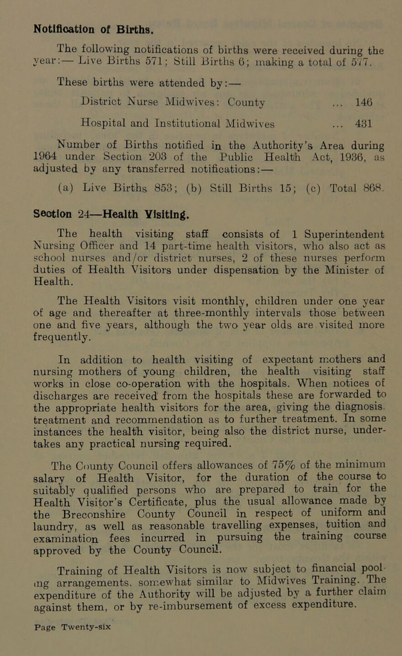 Notification of Births. The following notifications of births were received during the year:— Live Births 571; Still Births 6; making a total of 577. These births were attended by: — District Nurse Midwives: County ... 146 Hospital and Institutional Midwives ... 461 Number of Births notified in the Authority’s Area during 1964 under Section 203 of the Public Health Act, 1936, as adjusted by any transferred notifications: — (a) Live Births 853; (b) Still Births 15; (c) Total 868. Section 24—Health Visiting. The health visiting staff consists of 1 Superintendent Nursing Officer and 14 part-time health visitors, who also act as school nurses and/or district nurses, 2 of these nurses perform duties of Health Visitors under dispensation by the Minister of Health. The Health Visitors visit monthly, children under one year of age and thereafter at three-monthly intervals those between one and five years, although the two year olds are visited more frequently. In addition to health visiting of expectant mothers and nursing mothers of young children, the health visiting staff works in close co-operation with the hospitals. When notices of discharges are received from the hospitals these are forwarded to the appropriate health visitors for the area, giving the diagnosis treatment and recommendation as to further treatment. In some instances the health visitor, being also the district nurse, under- takes any practical nursing required. The County Council offers allowances of 75% of the minimum salary of Health Visitor, for the duration of the course to suitably qualified persons who are prepared to train for the Health Visitor’s Certificate, plus the usual allowance made by the Breconshire County Council in respect of uniform and laundry, as well as reasonable travelling expenses, tuition and examination fees incurred in pursuing the training course approved by the County Council. Training of Health Visitors is now subject to financial pool ing arrangements, somewhat similar to Midwives Training. The expenditure of the Authority will be adjusted by a further claim against them, or by re-imbursement of excess expenditure.