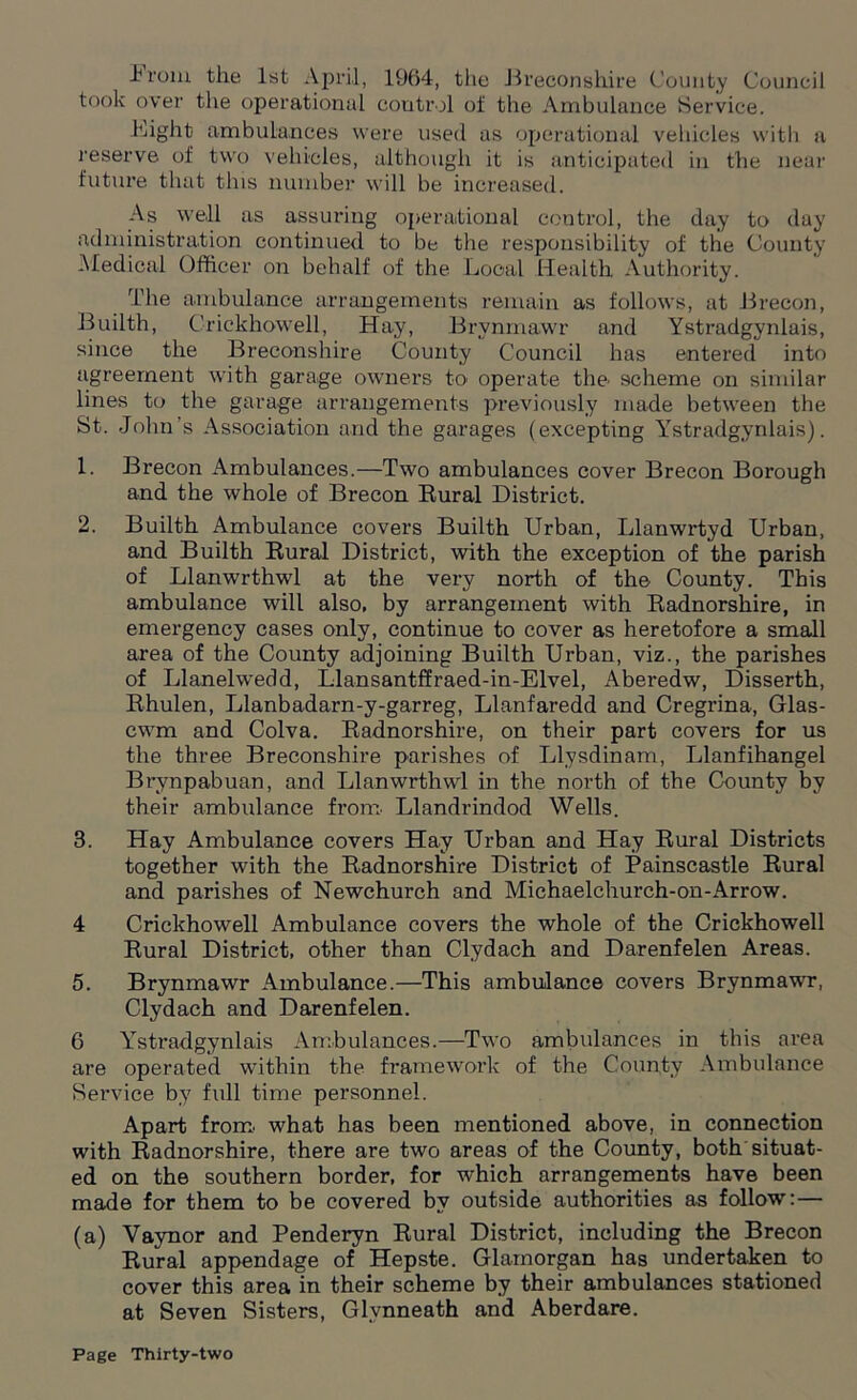 1 rom the 1st April, 1964, the Breconshire County Council took over the operational control of the Ambulance Service. Bight ambulances were used as operational vehicles with a reserve of two vehicles, although it is anticipated in the near future that this number will be increased. As well as assuring operational control, the day to day administration continued to be the responsibility of the County Medical Officer on behalf of the Local Health Authority. The ambulance arrangements remain as follows, at Brecon, Builth, C'rickhowell, Hay, Brvnmawr and Ystradgynlais, since the Breconshire County Council has entered into agreement with garage owners to operate the scheme on similar lines to the garage arrangements previously made between the St. John’s Association and the garages (excepting Ystradgynlais). 1. Brecon Ambulances.—Two ambulances cover Brecon Borough and the whole of Brecon Rural District. 2. Builth Ambulance covers Builth Urban, Llanwrtyd Urban, and Builth Rural District, with the exception of the parish of Llanwrthwl at the very north of the County. This ambulance will also, by arrangement with Radnorshire, in emergency cases only, continue to cover as heretofore a small area of the County adjoining Builth Urban, viz., the parishes of Llanelwedd, Llansantffraed-in-Elvel, Aberedw, Disserth, Rhulen, Llanbadarn-y-garreg, Llanfaredd and Cregrina, Glas- cwm and Colva. Radnorshire, on their part covers for us the three Breconshire parishes of Llysdinam, Llanfihangel Brynpabuan, and Llanwrthwl in the north of the County by their ambulance from. Llandrindod Wells. 3. Hay Ambulance covers Hay Urban and Hay Rural Districts together with the Radnorshire District of Painscastle Rural and parishes of Newchurch and Michaelchurch-on-Arrow. 4 Crickhowell Ambulance covers the whole of the Crickhowell Rural District, other than Clydach and Darenfelen Areas. 5. Brynmawr Ambulance.—This ambulance covers Brynmawr, Clydach and Darenfelen. 6 Ysti’adgynlais Ambulances.—Two ambulances in this area are operated within the framework of the County Ambulance Service by full time personnel. Apart from, what has been mentioned above, in connection with Radnorshire, there are two areas of the County, both situat- ed on the southern border, for which arrangements have been made for them to be covered by outside authorities as follow: — (a) Vaynor and Penderyn Rural District, including the Brecon Rural appendage of Hepste. Glamorgan has undertaken to cover this area in their scheme by their ambulances stationed at Seven Sisters, Glvnneath and Aberdare.