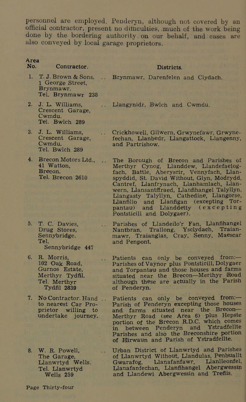 personnel are employed. Penderyn, although not covered by an official contractor, present no difficulties, much of the work being done by the bordering authority on our behalf, and cases are also conveyed by local garage proprietors. Area No. Contractor. 1. T. J. Brown & Sons, 1 George Street, Brynmawr. Tel. Brynmawr 238 2. J. L. Williams, Crescent Garage, Cwmdu. Tel. Bwlch 289 3. J. L. Williams, Crescent Garage, Cwmdu. Tel. Bwlch 289 4. Brecon Motors Ltd., 41 Watton, Brecon. Tel. Brecon 2610 5. T. C. Davies, Drug Stores, Sennybridge. Tel. Sennybridge 447 6. R. Morris, 102 Oak Road, Gurnos Estate, Merthyr Tydfil. Tel. Merthyr Tydfil 2839 7. No Contractor. Hand .. to nearest Car Pro- prietor willing to undertake journey. 8. W. R. Powell, The Garage, Llanwrtyd Wells. Tel. Llanwrtyd Wells 259 Districts. Brynmawr, Darenfelen and Clydach. Llangynidr, Bwlch and Cwmdu. Crickhowell, Gilwern, Grwynefawr, Grwyne- fechan, Llanbedr, Llangattock, Llangenny, and Partrishow. The Borough of Brecon and Parishes of Merthyr Cynog, Llanddew, Llandefaelog- fach, Battle, Aberyscir, Vennyfach, Llan- spyddid, St. David Without, Glyn, Modrydd, Cantref, Llanfrynach, Llanhamlach, Llan- wern, Llansantffraed, Llanfihangel Talyllyn, Llangasty Talyllyn, Cathedine, Llangorse, Llanfillo and Llanfigan (excepting Tor- pantau) and Llanddetty (excepting Pontsticill and Dolygaer). Parishes of Llandeilo’r Fan, Llanfihangel Nantbran, Trallong, Ysclydach, Traian- mawr, Traianglas, Cray, Senny, Maescar and Penpont. Patients can only be conveyed from:— Parishes of Vaynor plus Pontsticill, Dolygaer and Torpantau and those houses and farms situated near the Brecon—Merthyr Road although these are actually in the Parish of Penderyn. Patients can only be conveyed from:— Parish of Penderyn excepting those houses and farms situated near the Brecon— Merthyr Road (see Area 6) plus Hepste portion of the Brecon R.D.C. which comes in between Penderyn and Ystradfellte Parishes and also the Breconshire portion of Hirwaun and Parish of Ystradfellte. Urban District of Llanwrtyd and Parishes of Llanwrtyd Without, Llandulas, Penbuallt Gwarafog, Llanafanfawr, Llanlleonfel, Llanafanfechan, Llanfihangel Abergwessin and Llandewi Abergwessin and Treflis.