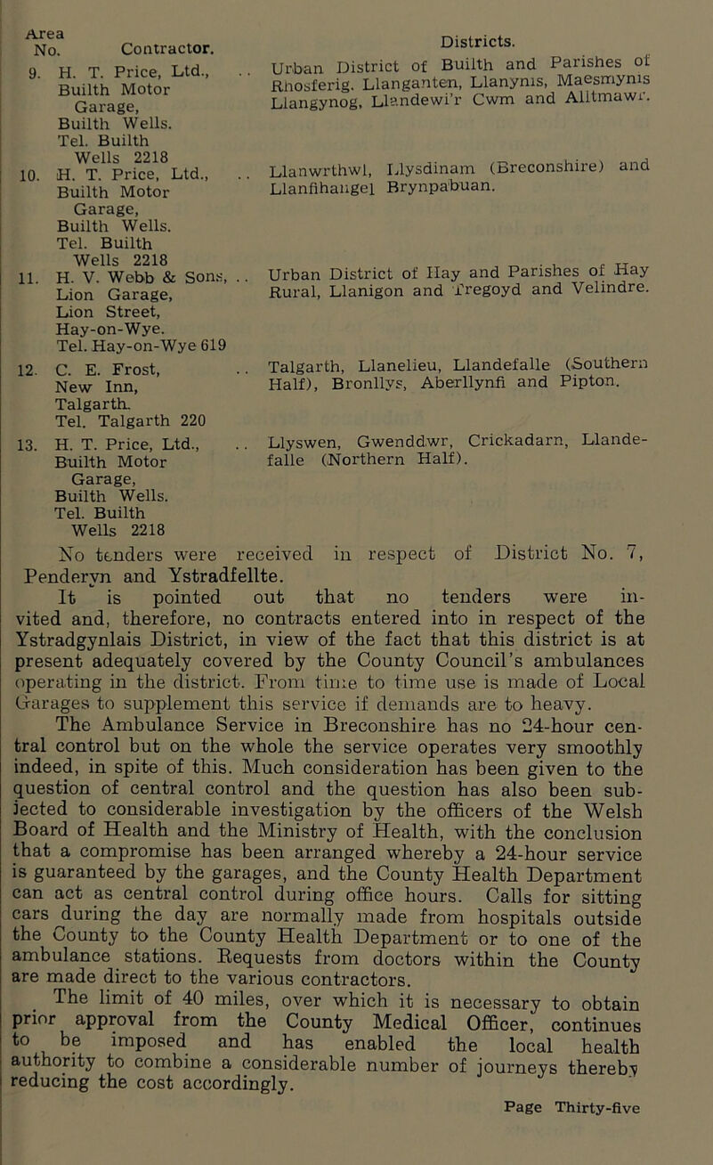 Area No. Contractor. 9. H. T. Price, Ltd., Builth Motor Garage, Builth Wells. Tel. Builth Wells 2218 10. H. T. Price, Ltd., Builth Motor Garage, Builth Wells. Tel. Builth Wells 2218 11. H. V. Webb & Son Lion Garage, Lion Street, Hay-on-Wye. Tel. Hay-on-Wye 61 12. C. E. Frost, New Inn, Talgarth. Tel. Talgarth 220 13. H. T. Price, Ltd., Builth Motor Garage, Builth Wells. Tel. Builth Wells 2218 No tenders were received in respect of District No. 7, Pendervn and Ystradfellte. It is pointed out that no tenders were in- vited and, therefore, no contracts entered into in respect of the Ystradgynlais District, in view of the fact that this district is at present adequately covered by the County Council’s ambulances operating in the district. From time to time use is made of Local Oarages to supplement this service if demands are to heavy. The Ambulance Service in Breconshire has no 24-hour cen- tral control but on the whole the service operates very smoothly indeed, in spite of this. Much consideration has been given to the question of central control and the question has also been sub- jected to considerable investigation by the officers of the Welsh Board of Health and the Ministry of Health, with the conclusion that a compromise has been arranged whereby a 24-hour service is guaranteed by the garages, and the County Health Department can act as central control during office hours. Calls for sitting cars ^during the day are normally made from hospitals outside the County to the County Health Department or to one of the ambulance stations. Bequests from doctors within the County are made direct to the various contractors. The limit of 40 miles, over which it is necessary to obtain prior approval from the County Medical Officer, continues to be imposed and has enabled the local health authority to combine a considerable number of journeys thereby reducing the cost accordingly. 9 Districts. Urban District of Builth and Parishes of Rnosferig. Llanganten, Llanyms, Maesmyms Llangynog, Llandewi’r Cwm and Alitmawr. Llanwrthwl, Llysdinam (Breconshire) and Llanfihangel Brynpabuan. Urban District of Hay and Parishes of Hay Rural, Llanigon and fregoyd and Velindre. Talgarth, Llanelieu, Llandefalle (Southern Half), Bronllvs, Aberllynfi and Pipton. .. Llyswen, Gwendd.wr, Crickadarn, Llande- falle (Northern Half).