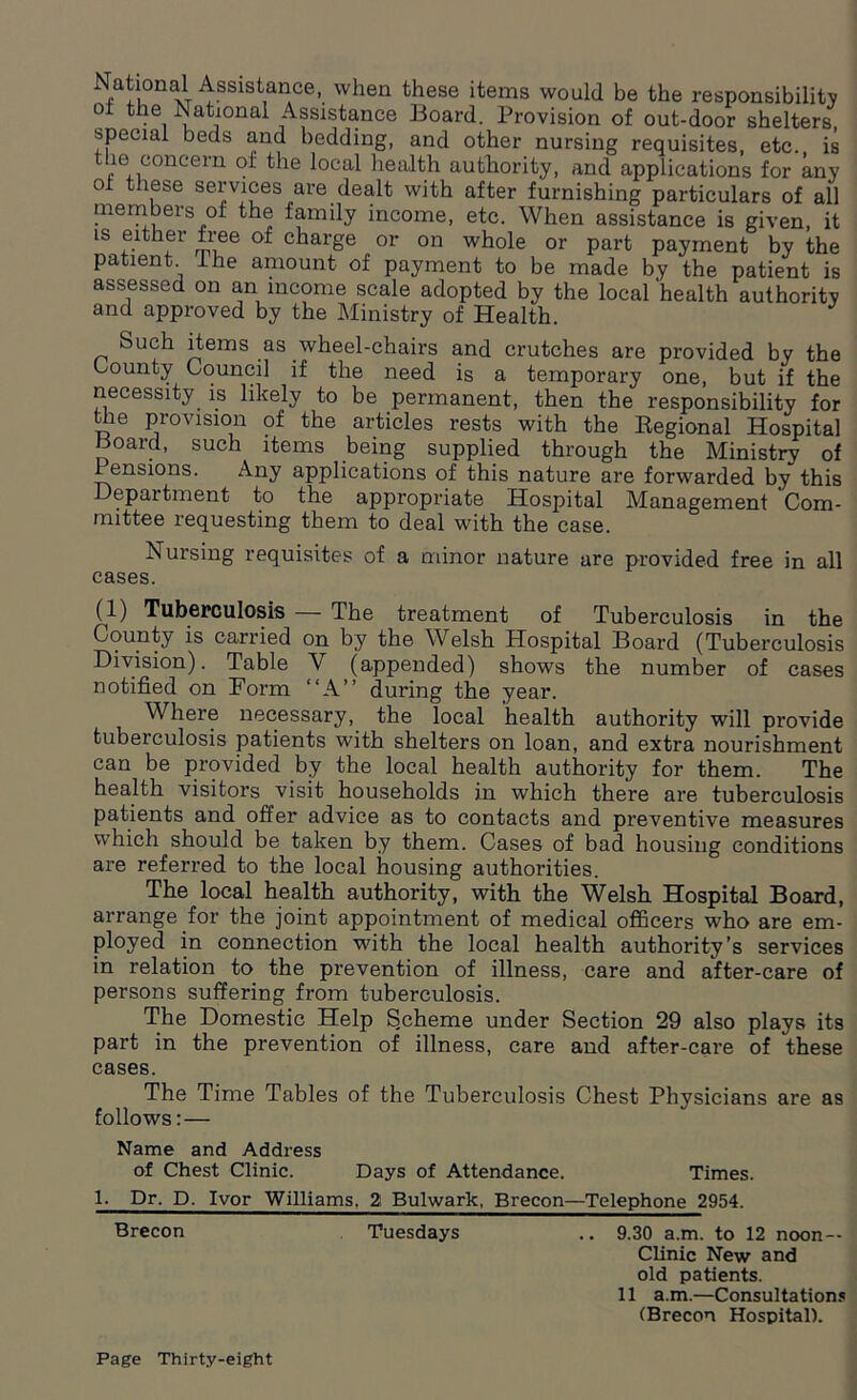 Nati°nal Assistance, when these items would be the responsibility ol the National Assistance Board. Provision of out-door shelters special beds and bedding, and other nursing requisites, etc. is the concern of the local health authority, and applications for any of these services are dealt with after furnishing particulars of all members of the family income, etc. When assistance is given, it is either free of charge or on whole or part payment by the patient I he amount of payment to be made by the patient is assessed on an income scale adopted by the local health authority and approved by the Ministry of Health. Such items as .wheel-chairs and crutches are provided by the bounty Council if the need is a temporary one, but if the necessity is likely to be permanent, then the responsibility for the provision of the articles rests with the Regional Hospital Board, such items being supplied through the Ministry of 1 ensions. Any applications of this nature are forwarded by this Depaitment to the appropriate Hospital Management Com- mittee requesting them to deal with the case. Nursing requisites of a minor nature are provided free in all cases. (1) Tuberculosis — The treatment of Tuberculosis in the County is carried on by the Welsh Hospital Board (Tuberculosis Division). Table Y (appended) shows the number of cases notified on Form “A” during the year. Where necessary, the local 'health authority will provide tuberculosis patients with shelters on loan, and extra nourishment can be provided by the local health authority for them. The health visitors visit households in which there are tuberculosis patients and offer advice as to contacts and preventive measures which should be taken by them. Cases of bad housing conditions are referred to the local housing authorities. The local health authority, with the Welsh Hospital Board, arrange for the joint appointment of medical officers who are em- ployed in connection with the local health authority’s services in relation to the prevention of illness, care and after-care of persons suffering from tuberculosis. The Domestic Help Scheme under Section 29 also plays its part in the prevention of illness, care and after-care of these cases. The Time Tables of the Tuberculosis Chest Physicians are as follows:— Name and Address of Chest Clinic. Days of Attendance. Times. 1. Dr. D. Ivor Williams, 2 Bulwark, Brecon—Telephone 2954. Brecon Tuesdays .. 9.30 a.m. to 12 noon — Clinic New and old patients. 11 a.m.—Consultations (Brecon Hospital).