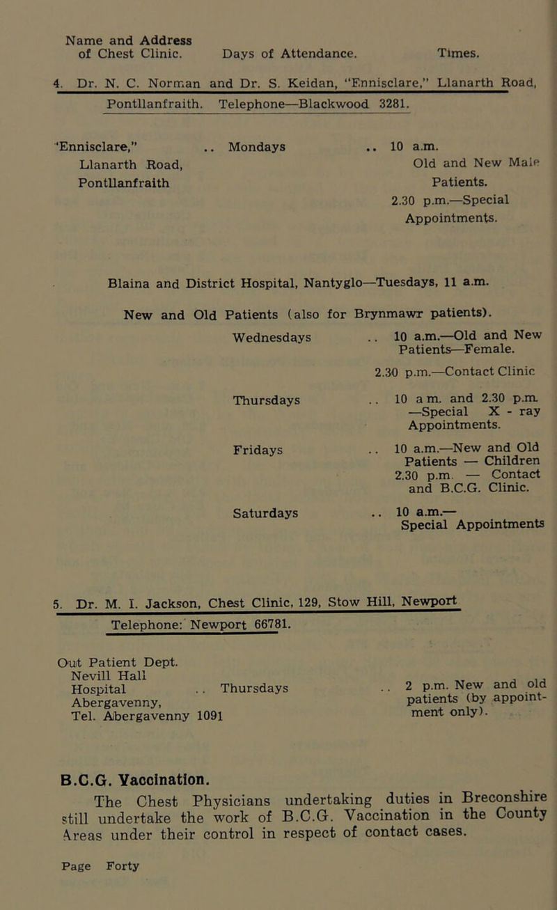 Name and Address of Chest Clinic. Days of Attendance. Times. 4. Dr. N. C. Norman and Dr. S. Keidan, ‘‘Ennisclare,’* Llanarth Road. Pontllanfraith. Telephone—Blackwood 3281. ‘Ennisclare,” .. Mondays .. 10 a.m. Llanarth Road, Old and New Male Pontllanfraith Patients. 2.30 p.m.—Special Appointments. Blaina and District Hospital, Nantyglo—Tuesdays, 11 a.m. New and Old Patients (also for Brynmawr patients). Wednesdays .. 10 a.m.—Old and New Patients—Female. 2.30 p.m.—Contact Clinic Thursdays Fridays Saturdays 10 a m. and 2.30 p.m —Special X - ray Appointments. 10 a.m.—New and Old Patients — Children 2.30 p.m, — Contact and B.C.G. Clinic. 10 a.m.— Special Appointments 5. Dr. M. I. Jackson, Chest Clinic, 129, Stow Hill, Newport Telephone: Newport 66781. Out Patient Dept. Nevill Hall Hospital .. Thursdays Abergavenny, Tel. Abergavenny 1091 2 p.m. New and old patients (by appoint- ment only). B.C.G. Vaccination. The Chest Physicians undertaking duties in Breconshire still undertake the work of B.C.G. Vaccination in the County Areas under their control in respect of contact cases.