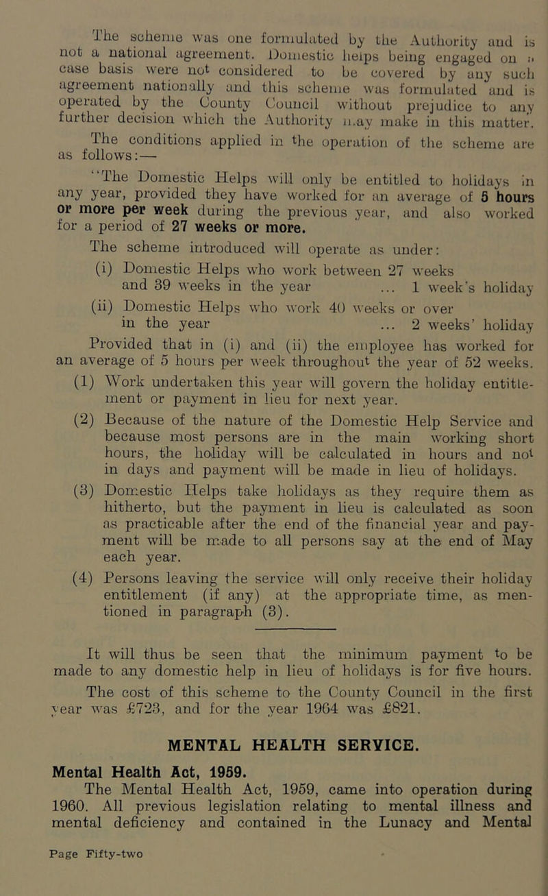 The scheme was one formulated by the Authority aud is not a national agreement. Domestic helps being engaged on .•* case basis were not considered to be covered by any such agreement nationally and this scheme was formulated and is operated by the County Council without prejudice to any further decision which the Authority may make in this matter. The conditions applied in the operation of the scheme are as follows: — The Domestic Helps will only be entitled to holidays in any year, provided they have worked for an average of 5 hours or more per week during the previous year, and also worked for a period of 27 weeks or more. The scheme introduced will operate as under: (i) Domestic Helps who work between 27 weeks and 39 weeks in the year ... 1 week's holiday (ii) Domestic Helps who work 40 weeks or over in the year ... 2 weeks’ holiday Provided that in (i) and (ii) the employee has worked for an average of 5 hours per week throughout the year of 52 weeks. (1) Work undertaken this year will govern the holiday entitle- ment or payment in lieu for next year. (2) Because of the nature of the Domestic Help Service and because most persons are in the main working short hours, the holiday will be calculated in hours and not in days and payment will be made in lieu of holidays. (3) Domestic Helps take holidays as they require them as hitherto, but the payment in lieu is calculated as soon as practicable after the end of the financial year and pay- ment will be made to all persons say at the end of May each year. (4) Persons leaving the service will only receive their holiday entitlement (if any) at the appropriate time, as men- tioned in paragraph (3). It will thus be seen that the minimum payment to be made to any domestic help in lieu of holidays is for five hours. The cost of this scheme to the County Council in the first year was £723, and for the year 1964 was £821. MENTAL HEALTH SERVICE. Mental Health Act, 1959. The Mental Health Act, 1959, came into operation during 1960. All previous legislation relating to mental illness and mental deficiency and contained in the Lunacy and Mental