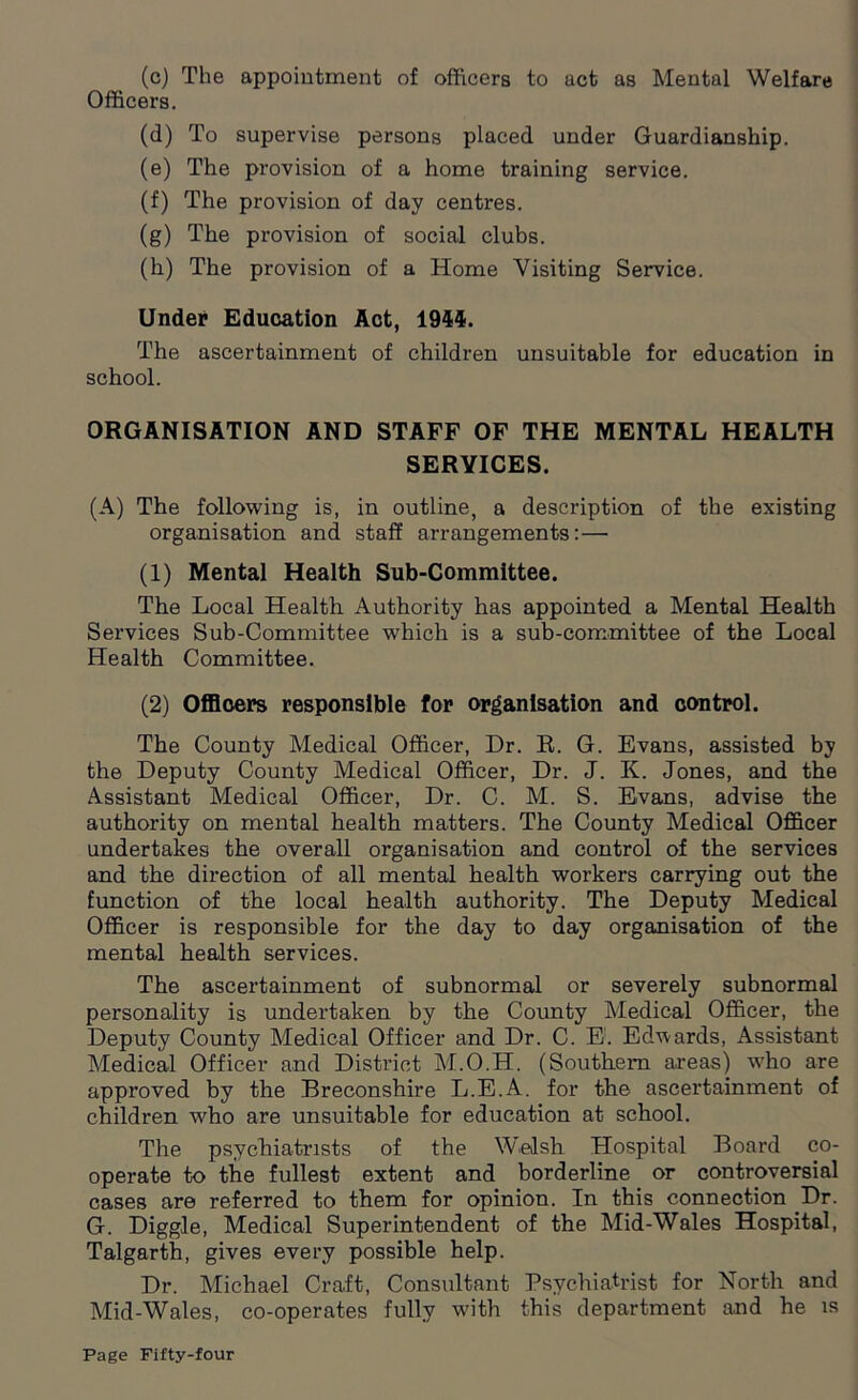 (c) The appointment of officers to act as Mental Welfare Officers. (d) To supervise persons placed under Guardianship. (e) The provision of a home training service. (f) The provision of day centres. (g) The provision of social clubs. (h) The provision of a Home Visiting Service. Under Education Act, 1944. The ascertainment of children unsuitable for education in school. ORGANISATION AND STAFF OF THE MENTAL HEALTH SERVICES. (A) The following is, in outline, a description of the existing organisation and staff arrangements: — (1) Mental Health Sub-Committee. The Local Health Authority has appointed a Mental Health Services Sub-Committee which is a sub-committee of the Local Health Committee. (2) Officers responsible for organisation and control. The County Medical Officer, Dr. R. G. Evans, assisted by the Deputy County Medical Officer, Dr. J. K. Jones, and the Assistant Medical Officer, Dr. C. M. S. Evans, advise the authority on mental health matters. The County Medical Officer undertakes the overall organisation and control of the services and the direction of all mental health workers carrying out the function of the local health authority. The Deputy Medical Officer is responsible for the day to day organisation of the mental health services. The ascertainment of subnormal or severely subnormal personality is undertaken by the County Medical Officer, the Deputy County Medical Officer and Dr. C. E:. Edwards, Assistant Medical Officer and District M.O.H. (Southern areas) who are approved by the Breconshire L.E.A. for the ascertainment of children who are unsuitable for education at school. The psychiatrists of the Welsh Hospital Board co- operate to the fullest extent and borderline or controversial cases are referred to them for opinion. In this connection Dr. G. Diggle, Medical Superintendent of the Mid-Wales Hospital, Talgarth, gives every possible help. Dr. Michael Craft, Consultant Psychiatrist for North and Mid-Wales, co-operates fully with this department and he is