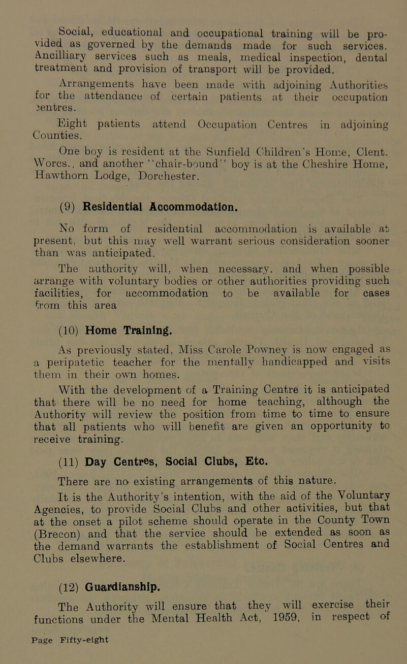 bocial, educational and occupational training will be pro- vided as governed by the demands made for such services. Ancilliary services such as meals, medical inspection, dental treatment and provision of transport will be provided. Arrangements have been made with adjoining Authorities for the attendance of certain patients at their occupation jentres. Eight patients attend Occupation Centres in adjoining Counties. One boy is resident at the Sunfield Children’s Home, Clent. Worcs., and another “chair-bound” boy is at the Cheshire Home, Hawthorn Lodge, Dorchester. (9) Residential Accommodation. No form of residential accommodation is available at present, but this may well warrant serious consideration sooner than was anticipated. The authority will, when necessary, and when possible arrange with voluntary bodies or other authorities providing such facilities, for accommodation to be available for cases from this area (10) Home Training. As previously stated, Miss Carole Powney is now engaged as a peripatetic teacher for the mentally handicapped and visits them in their own homes. With the development of a Training Centre it is anticipated that there will be no need for home teaching, although the Authority will review the position from time to time to ensure that all patients who will benefit are given an opportunity to receive training. (11) Day Centres, Social Clubs, Etc. There are no existing arrangements of this nature. It is the Authority’s intention, with the aid of the Voluntary Agencies, to provide Social Clubs and other activities, but that at the onset a pilot scheme should operate in the County Town (Brecon) and that the service should be extended as soon as the demand warrants the establishment of Social Centres and Clubs elsewhere. (12) Guardianship. The Authority will ensure that they will exercise their functions under the Mental Health Act, 1959, in respect of