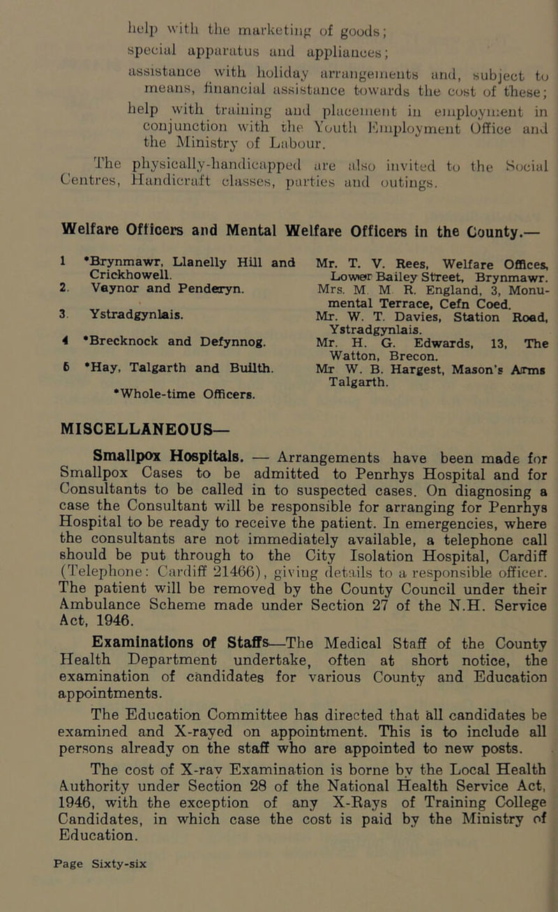 help with the marketing of goods; special apparatus and appliances; assistance with holiday arrangements and, subject to means, financial assistance towards the cost of these; help with training and placement in employment in conjunction with the Youth Employment Office and the Ministry of Labour. The physically-handicapped are also invited to the Social Centres, Handicraft classes, parties and outings. Welfare Officers and Mental Welfare Officers in the County.— 1 'Brynmawr, Llanelly Hill and Crickhowell. 2. Vaynor and Penderyn. 3. Ystradgynlais. 4 ‘Brecknock and Defynnog. 6 *Hay, Talgarth and Builth. •Whole-time Officers. Mr. T. V. Rees, Welfare Offices, Lower Bailey Street, Brynmawr. Mrs. M M R. England, 3, Monu- mental Terrace, Cefn Coed. Mr. W. T. Davies, Station Road, Ystradgynlais. Mr. H. G. Edwards, 13, The Watton, Brecon. Mr W. B. Hargest, Mason’s Arms Talgarth. MISCELLANEOUS— Smallpox Hospitals. — Arrangements have been made for Smallpox Cases to be admitted to Penrhys Hospital and for Consultants to be called in to suspected cases. On diagnosing a case the Consultant will be responsible for arranging for Penrhys Hospital to be ready to receive the patient. In emergencies, where the consultants are not immediately available, a telephone call should be put through to the City Isolation Hospital, Cardiff (Telephone: Cardiff ‘21466), giving details to a responsible officer. The patient will be removed by the County Council under their Ambulance Scheme made under Section 27 of the N.H. Service Act, 1946. Examinations of Staffs—The Medical Staff of the County Health Department undertake, often at short notice, the examination of candidates for various County and Education appointments. The Education Committee has directed that all candidates be examined and X-rayed on appointment. This is to include all persons already on the staff who are appointed to new posts. The cost of X-ray Examination is borne by the Local Health Authority under Section 28 of the National Health Service Act, 1946, with the exception of any X-Rays of Training College Candidates, in which case the cost is paid by the Ministry of Education.