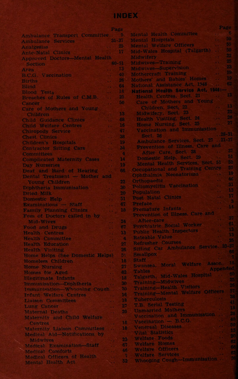 INDEX Page Ambulance Transport Committee.. 5 Ambulance Services 31-37 Analgesias Ante-Natal Clinics - • 17 Approved Doctors—Mental Health Section 60-31 Area ..13 B.C.G. Vaccination .. 40 Births• • 26 Blind 64 Blood Tests ■••• 16 Breaches of Rules of C.M.B. .. 25 Cancer • • 50 Care of Mothers and Young Children • ■ 13 Child Guidance Clinics • • 68 Child Welfare Centres .. 16 Chiropody Service . 47 Chest Clinics . 38 Children’s Hospitals . 19 Contractor Sitting Cars 34 Committees 4 Complicated Maternity Cases . 14 Day Nurseries .. 19 Deaf and Hard of Hearing 66 Dental Treatment — Mother and Young Children .. 22 Diphtheria Immunisation .. 30 Dried Milk 20 Domestic Help .. 51 Examinations — Staff .. 67 Family Planning Clinics ... 18 Fees of Doctors called in by Mid-Wives . - 24 Food and Drugs .. 67 Health Centres .. 13 Health Committee .. 4 Health Education .. 27 Health Visiting 26 Home Helps (See Domestic Helps) 51 Homeless Children .. 18 Home Nursing 27 Homes for Aged . 62 Illegitimate Infants .. 18 Immunisation—'Diphtheria .. 30 Immunisation—Whooning Cough... 30 Infant Welfare Centres .. 16 Liaison Committees ■ ■ 18 Lung Cancer .. 27 Maternal Deaths ■ • 20 Maternity and Child Welfare Centres • ■ 16 Maternity Liaison Committees .. 18 Medical Aid—Notifications by Midwives • • 23 Medical Examination—Staff ■ • 67 Medical Comforts ■ ■ 46 Medical Officers of Health .. 7 Mental Health Act 19 > «s> Mental Health Committee Mental Hospitals Mental Welfare Officers Mid-Wales Hospital (Talgarth) .. Midwifery Midwives—Training Midwives—Supervision : Mothercraft Training Mothers’ and Babies’ Homes National Assistance Act,. 1948 National Health Service Act, 1946 Health Centres. Sect. 21 Care of Mothers and Young Children, Sect. 22 Midwifery. Sect. 23 Health Visiting, Sect. 24 Home Nursing, Sect 25 -• Vaccination and Immunisation Sect. 26 . 28-31 Ambulance Services, Sect. 27 . .31-37 Prevention of Illness, Care and After Care, Sect. 28 37 Domestic Help, Sect. 29 Mental Health Services, Sect. 51 52 Occupational and Training Centre 57 Ophthalmia Neonatorium Orthopaedic Poliomyelitis Vaccination Population Post Natal Clinics Preface Premature Infants Prevention of Illness. Care and After-care Psychiatric Social Worker Public Health Inspectors Rateable Value Refresher Courses Sitting Car Ambulance Service.. Smallpox Staff Swansea, Moral Welfare Assoc. Tables Appended Talgarth. Mid-Wales Hospital Training—Midwives Training—Health Visitors Training—Mental Welfare Officers 57 Tuberculosis T.B. Serial Testing Unmarried Mothers Vaccination and Immunisation .. 28 Vaccination — B.C.G. 18 Venereal Diseases Vital Statistics Welfare Foods Welfare Homes Welfare Officers Welfare Services • ' 50 w euare oci vivva Whooping Cough—Immunisation •. 20 .. 82 62