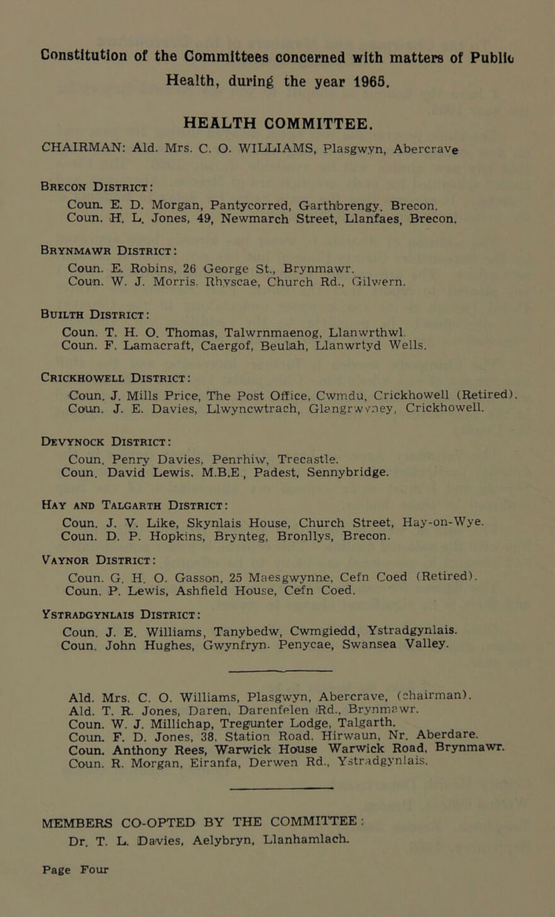 Constitution of the Committees concerned with matters of Public Health, during the year 1965. HEALTH COMMITTEE. CHAIRMAN: Aid. Mrs. C. O. WILLIAMS, Plasgwyn, Abercrave Brecon District: Coun. E. D. Morgan, Pantycorred, Garthbrengy. Brecon. Coun. H. L. Jones, 49, Newmarch Street, Llanfaes, Brecon. Brynmawr District: Coun. E. Robins, 26 George St., Brynmawr. Coun. W. J. Morris. Rhyscae, Church Rd., Gilwern. Builth District: Coun. T. H. O. Thomas, Talwrnmaenog, Llanwrthwl. Coun. F. Lamacraft, Caergof, Beulah, Llanwrtyd Wells. Crickhowell District: Coun. J. Mills Price, The Post Office, Cwmdu, Crickhowell (Retired). Coun. J. E. Davies, Llwyncwtrach, Glangrwyney, Crickhowell. Devynock District: Coun. Penry Davies, Penrhiw, Trecastle. Coun. David Lewis, M.B.E , Padest, Sennybridge. Hay and Talgarth District: Coun. J. V. Like, Skynlais House, Church Street, Hay-on-Wye. Coun. D. P. Hopkins, Brynteg, Bronllys, Brecon. Vaynor District: Coun. G. H. O. Gasson, 25 Maesgwynne, Cefn Coed (Retired). Coun. P. Lewis, Ashfield House, Cefn Coed. VSTRADGYNLAIS DISTRICT: Coun. J. E. Williams, Tanybedw, Cwmgiedd, Ystradgynlais. Coun. John Hughes, Gwynfryn. Penycae, Swansea Valley. Aid. Mrs. C. O. Williams, Plasgwyn, Abercrave, (chairman). Aid. T. R. Jones, Daren, Darenfelen /Rd., Brynmawr. Coun. W. J. Millichap, Tregunter Lodge, Talgarth. Coun. F. D. Jones, 38, Station Road, Hirwaun, Nr. Aberdare. Coun. Anthony Rees, Warwick House Warwick Road, Brynmawr. Coun. R. Morgan, Eiranfa, Derwen Rd., Ystradgynlais. MEMBERS CO-OPTED BY THE COMMITTEE : Dr. T. L. Davies, Aelybryn, Llanhamlach.