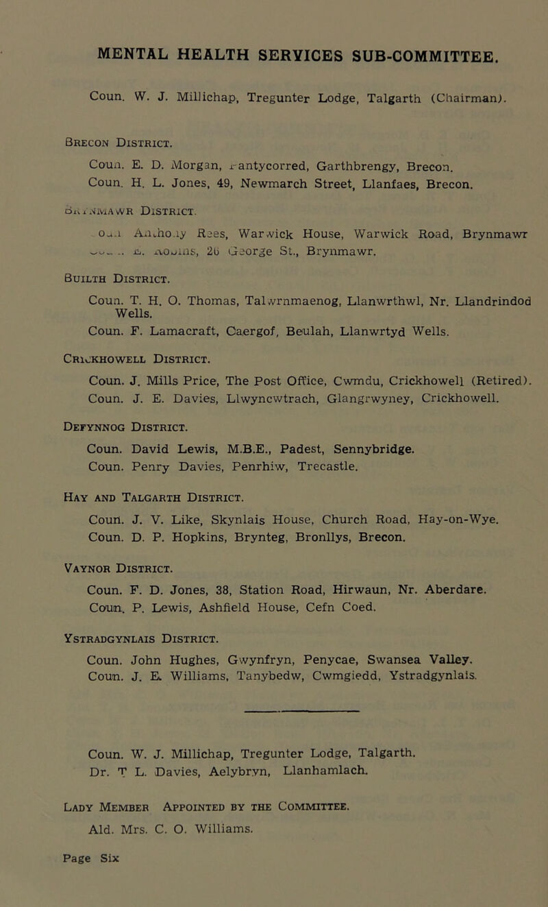 MENTAL HEALTH SERVICES SUB-COMMITTEE. Coun. W. J. Millichap, Tregunter Lodge, Talgarth (Chairman). Brecon District. Coun. E. D. Morgan, x-antycorred, Garthbrengy, Brecon. Coun. H. L. Jones, 49, Newmarch Street, Llanfaes, Brecon. Brtnmawr District. Oa.i Amho.iy Raes, Warwick House, Warwick Road, Brynmawr .. is. ivonuis, 2u George St., Brynmawr. Builth District. Coun. T. H. O. Thomas, Talwrnmaenog, Llanwrthwl, Nr. Llandrindod Wells. Coun. F. Lamacraft, Oaergof, Beulah, Llanwrtyd Wells. Crickhowell District. Coun. J. Mills Price, The Post Office, Cwmdu, Crickhowell (Retired). Coun. J. E. Davies, Llwyncwtrach, Glangrwyney, Crickhowell. Defynnog District. Coun. David Lewis, M.B.E., Padest, Sennybridge. Coun. Penry Davies, Penrhiw, Trecastle. Hay and Talgarth District. Coun. J. V. Like, Skynlais House, Church Road, Hay-on-Wye. Coun. D. P. Hopkins, Brynteg, Bronllys, Brecon. Vaynor District. Coun. F. D. Jones, 38, Station Road, Hirwaun, Nr. Aberdare. Conn. P. Lewis, Ashfield House, Cefn Coed. Ystradgynlais District. Coun. John Hughes, Gwynfryn, Penycae, Swansea Valley. Coun. J. K Williams, Tanybedw, Cwmgiedd, Ystradgynlais. Coun. W. J. Millichap, Tregunter Lodge, Talgarth. Dr. T L. Davies, Aelybr.vn, Llanhamlach. Lady Member Appointed by the Committee. Aid. Mrs. C. O. Williams.