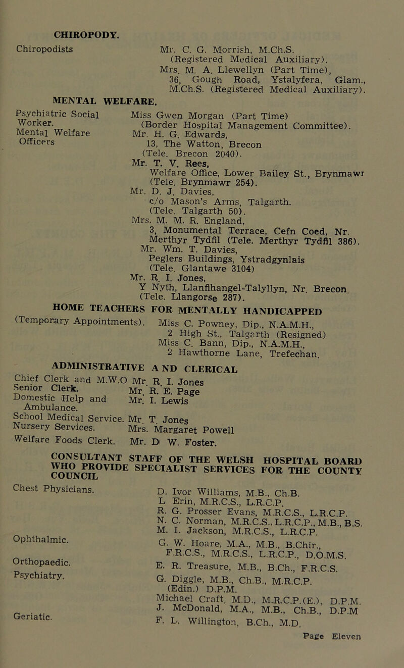 CHIROPODY. Chiropodists Mr. C. G. Morrish, M.Ch.S. (Registered Medical Auxiliary). Mrs. M. A. Llewellyn (Part Time), 36, Gough Road, Ystalyfera, Glam., M.Ch.S. (Registered Medical Auxiliary). MENTAL WELFARE. Psychiatric Social Worker. Mental Welfare Officers Miss Gwen Morgan (Part Time) (Border Hospital Management Committee). Mr. H. G. Edwards, 13, The Watton, Brecon (Tele. Brecon 2040). Mr. T. V. Rees, Welfare Office, Lower Bailey St., Brynmawr (Tele. Brynmawr 254). Mr. D. J. Davies, c/o Mason’s Arms, Talgarth. (Tele. Talgarth 50). Mrs. M- M. R. England, 3, Monumental Terrace, Cefn Coed, Nr. Merthyr Tydfil (Tele. Merthyr Tydfil 386). Mr. Wm. T. Davies, Peglers Buildings, Ystradgynlais (Tele. Glantawe 3104) Mr. R. I. Jones, Y Nvth, Llanfihangel-Talyllyn, Nr. Brecon (Tele. Llangorse 287). HOME TEACHERS FOR MENTALLY HANDICAPPED (Temporary Appointments). Miss C. Powney, Dip., N.A.M.H., 2 High St., Talgarth (Resigned) Miss C. Bann, Dip., N.A.M.H., 2 Hawthorne Lane, Trefechan. ADMINISTRATIVE A ND CLERICAL Chief Clerk and M.W.O Mr R I. Jones Senior Clerk. Mr R 'E page Domestic Help and Mr. I. Lewis Ambulance. School Medical Service. Mr T Jones Nursery Services. Mrs. Margaret Powell Welfare Foods Clerk. Mr. D W. Foster. STAFF OF THE WELSH HOSPITAL BOARD COHc°NcTlOVIDE SPECIALIST SERVICES FOR THE COUNTY Chest Physicians. Ophthalmic. Orthopaedic. Psychiatry. Geriatic. D. Ivor Williams, M.B., Ch.B. L Erin, M.R.C.S., L.R.C.P. R. G. Prosser Evans, M.R.C.S., L.R.C.P. N. C. Norman, M.R.C.S., L.R.C.P., M.B., B S M. I. Jackson, M.R.C.S., L.R.C.P. G. W. Hoare, M.A., M.B., B.Chir., F.R.C.S, M.R.C.S., L.R.C.P,, D.O.M.S. E. R. Treasure, M.B., B.Ch., F.R.C.S. G. Diggle, M.B., Ch.B., M.R.C P (Edin.) D.P.M. Michael Craft, M.D., M.R.C.P.(E.), DPM J. McDonald, M.A., M.B., Ch.B., D.P.M F. L. Willington, B.Ch., M.D.