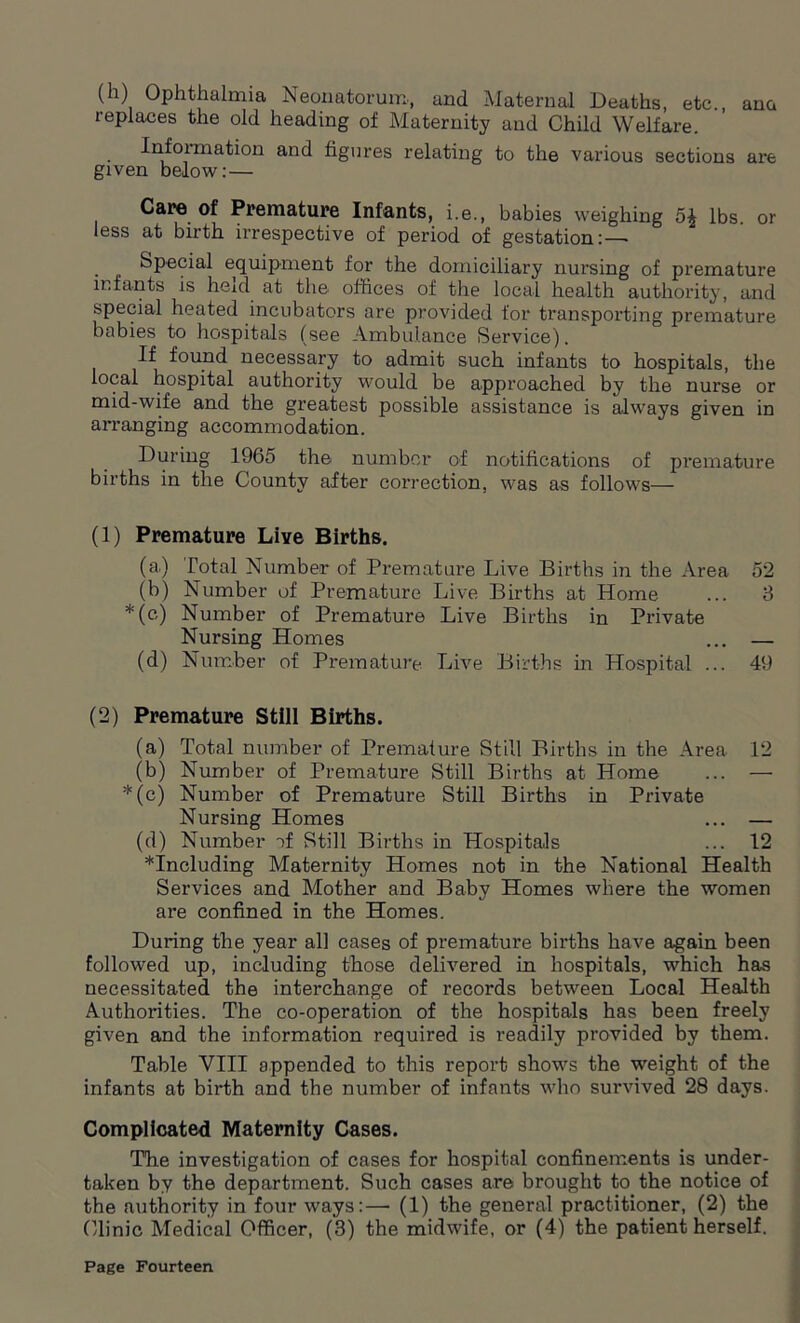 (h) Ophthalmia Neonatorum, and Maternal Deaths, etc., ana replaces the old heading of Maternity and Child Welfare. Information and figures relating to the various sections are given below:— Care of Premature Infants, i.e., babies weighing 5^ lbs. or less at birth irrespective of period of gestation: — Special equipment for the domiciliary nursing of premature infants is held at the offices of the local health authority, and special heated incubators are provided for transporting premature babies to hospitals (see Ambulance Service). If found necessary to admit such infants to hospitals, the local hospital authority would be approached by the nurse or mid-wife and the greatest possible assistance is always given in arranging accommodation. During 1965 the number of notifications of premature births in the County after correction, was as follows— (1) Premature Live Births. (a.) Total Number of Premature Live Births in the Area 52 (b) Number of Premature Live Births at Home ... 3 *(c) Number of Premature Live Births in Private Nursing Homes ... — (d) Number of Premature Live Births in Hospital ... 49 (2) Premature Still Births. (a) Total number of Premature Still Births in the Area 12 (b) Number of Premature Still Births at Home ... — *(c) Number of Premature Still Births in Private Nursing Homes ... — (d) Number of Still Births in Hospitals ... 12 ^Including Maternity Homes not in the National Health Services and Mother and Baby Homes where the women are confined in the Homes. During the year all cases of premature births have again been followed up, including those delivered in hospitals, which has necessitated the interchange of records between Local Health Authorities. The co-operation of the hospitals has been freely given and the information required is readily provided by them. Table VIII appended to this report shows the weight of the infants at birth and the number of infants who survived 28 days. Complicated Maternity Cases. The investigation of cases for hospital confinements is under- taken by the department. Such cases are brought to the notice of the authority in four ways:— (1) the general practitioner, (2) the Clinic Medical Officer, (3) the midwife, or (4) the patient herself.