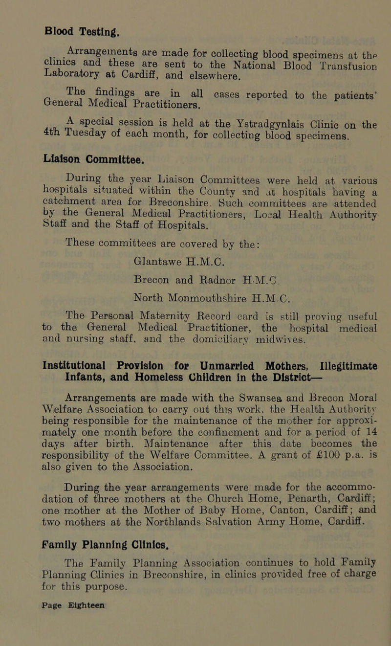 Blood Testing. Anangements are made for collecting blood specimens at thp clinics and these are sent to the National Blood Transfusion Laboratory at Cardiff, and elsewhere. The findings are in all cases reported to the patients’ General Medical Practitioners. sPec^a^ session is held at the Ystradgynlais Clinic on the 4th Tuesday of each month, for collecting blood specimens. Liaison Committee. During the year Liaison Committees were held at various hospitals situated within the County and at hospitals having a catchment area for Breconshire. Such committees are attended by the General Medical Practitioners, Local Health Authority Staff and the Staff of Hospitals. These committees are covered by the: Giant awe H.M.C. Brecon and Radnor H-M.C North Monmouthshire H.M.C. The Personal Maternity Record card is still proving useful to the General Medical Practitioner, the hospital medical and nursing staff, and the domiciliary midwives. Institutional Provision for Unmarried Mothers, Illegitimate Infants, and Homeless Children In the District— Arrangements are made with the Swansea and Brecon Moral Welfare Association to carry out this work, the Health Authority being responsible for the maintenance of the mother for approxi- mately one month before the confinement and for a. period of 14 days after birth. Maintenance after this date becomes the responsibility of the Welfare Committee. A grant of £100 p.a. is also given to the Association. During the year arrangements were made for the accommo- dation of three mothers at the Church Home, Penarth, Cardiff; one mother at the Mother of Baby Home, Canton, Cardiff; and two mothers at the Northlands Salvation Army Home, Cardiff. Family Planning Clinics. The Family Planning Association continues to hold Family Planning Clinics in Breconshire, in clinics provided free of charge for this purpose.