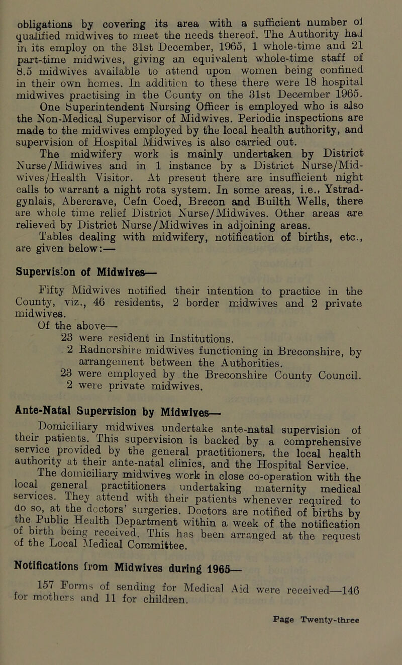 obligations by covering its area with, a sufficient number of qualified midwives to meet the needs thereof. The Authority had in its employ on the 31st December, 1965, 1 whole-time and 21 part-time midwives, giving an equivalent whole-time staff of 8.5 midwives available to attend upon women being confined in their own homes. In addition to these there were 18 hospital midwives practising in the County on the 31st December 1965. One (Superintendent Nursing Officer is employed who is also the Non-Medical Supervisor of Midwives. Periodic inspections are made to the midwives employed by the local health authority, and supervision of Hospital Midwives is also carried out. The midwifery work is mainly undertaken by District Nurse/Midwives and in 1 instance by a District Nurse/Mid- wives/Health Visitor. At present there are insufficient night calls to warrant a night rota system. In some areas, i.e., Ystrad- gynlais, Abercrave, Cefn Coed, Brecon and Builth Wells, there are whole time relief District Nurse/Midwives. Other areas are relieved by District Nurse/Midwives in adjoining areas. Tables dealing with midwifery, notification of births, etc., are given below:— Supervision of Midwives— Fifty Midwives notified their intention to practice in the County, viz., 46 residents, 2 border midwives and 2 private midwives. Of the above— 23 were resident in Institutions. 2 Radnorshire midwives functioning in Breconshire, by arrangement between the Authorities. 23 were employed by the Breconshire County Council. 2 were private midwives. Ante-Natal Supervision by Midwives— . Domiciliary midwives undertake ante-natal supervision of their patients. This supervision is backed by a comprehensive service provided by the general practitioners, the local health authority at their ante-natal clinics, and the Hospital Service. Ihe domiciliary midwives work in close co-operation with the local general practitioners undertaking maternity medical seivices. Ihey attend with their patients whenever required to do so, at the doctors’ surgeries. Doctors are notified of births by the Public Health Department within a. week of the notification °t birth being received. This has been arranged at the request of the Local Medical Committee. Notifications from Midwives during 1965 157 Forms of sending for Medical Aid were received—146 for mothers and 11 for children.