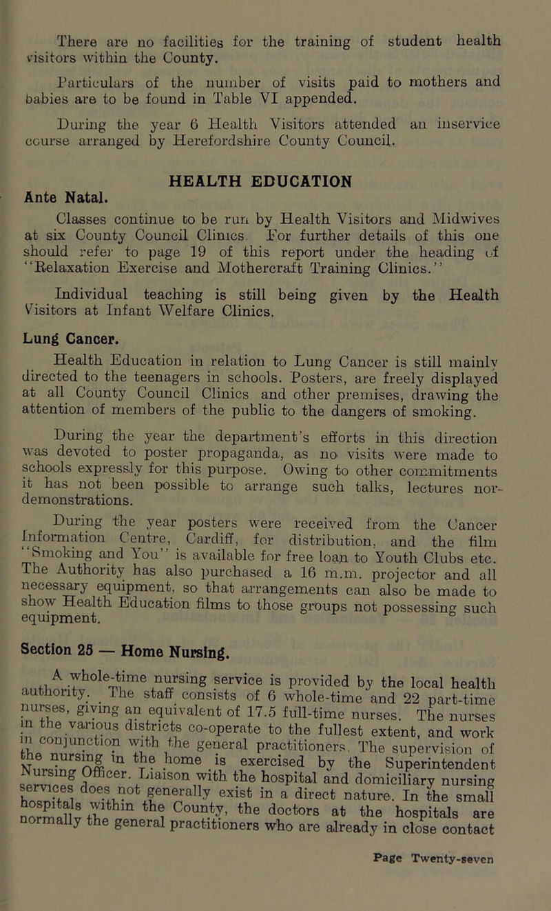 visitors within the County. Particulars of the number of visits paid to mothers and babies are to be found in Table VI appended. During the year 6 Health Visitors attended an inservice course arranged by Herefordshire County Council. HEALTH EDUCATION Ante Natal. Classes continue to be run by Health Visitors and Midwives at six County Council Clinics. .For further details of this one should refer to page 19 of this report under the heading of “Relaxation Exercise and Mothercraft Training Clinics.’’ Individual teaching is still being given by the Health Visitors at Infant Welfare Clinics. Lung Cancer. Health Education in relation to Lung Cancer is still mainly directed to the teenagers in schools. Posters, are freely displayed at all County Council Clinics and other premises, drawing the attention of members of the public to the dangers of smoking. During the year the department’s efforts in this direction was devoted to poster propaganda, as no' visits were made to schools expressly for this purpose. Owing to other commitments it has not been possible to arrange such talks, lectures nor- demonstrations. During the year posters were received from the Cancer Information Centre, Cardiff, for distribution, and the film “Smoking and You’’ is available for free loan to Youth Clubs etc. The Authority has also purchased a 16 m.m. projector and all necessary equipment, so that arrangements can also be made to show Health Education films to those groups not possessing such equipment. Section 25 — Home Nursing. A whole-time nursing service is provided by the local health authority. _ 1 he staff consists of 6 wdiole-time and 22 part-time nurses, giving an equivalent of 17.5 full-time nurses. The nurses in !TTS dlSSicls c°-°Perate to the fullest extent, and work in conjunction with the general practitioners. The supervision of Vnrdnfn# m -home-\S ,exercise.d by the Superintendent uprTrin ^ i ,cer- -aaison with the hospital and domiciliary nursing .ervipes does not generally exist in a direct nature. In the small nZ»Hv rZ? th? CcT‘?' the dootore •‘“PMs are y general piactitioners who are already in close contact