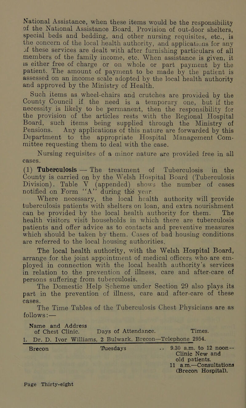 National Assistance, when these items would be the responsibility of the National Assistance Board. Provision of out-door shelters, special beds and bedding, and other nursing requisites, etc., is the concern of the local health authority, and applications for any jf these services are dealt with after furnishing particulars of all members of the family income, etc. When assistance is given, it is either free of charge or on whole or part payment by the patient. The amount of payment to be made by the patient is assessed on an income scale adopted by the local health authority and approved by the Ministry of Health. Such items as wheel-chairs and crutches are provided by the County Council if the need is a temporary one, but if the necessity is likely to be permanent, then the responsibility for the provision of the articles rests with the Regional Hospital Board, such items being supplied through the Ministry of Pensions. Any applications of this nature are forwarded by this Department to the appropriate Hospital Management Com- mittee requesting them to deal with the case. Nursing requisites of a minor nature are provided free in all cases. (1) Tuberculosis — The treatment of Tuberculosis in the County is carried on by the Welsh Hospital Board (Tuberculosis Division). Table V (appended) shows the number of cases notified on Form “A” during the year. Where necessary, the local health authority will provide tuberculosis patients with shelters on loan, and extra nourishment can be provided by the local health authority for them. The health visitors visit households in which there are tuberculosis patients and offer advice as to contacts and preventive measures which should be taken by them. Cases of bad housing conditions are referred to the local housing authorities. The local health authority, with the Welsh Hospital Board, arrange for the joint appointment of medical officers who are em- ployed in connection with the local health authority’s services in relation to the prevention of illness, care and after-care of persons suffering from tuberculosis. The Domestic Help Scheme under Section 29 also plays its part in the prevention of illness, care and after-care of these cases. The Time Tables of the Tuberculosis Chest Physicians are as follows: — Name and Address of Chest Clinic. Days of Attendance. Times. I. Dr. D. Ivor Williams. 2 Bulwark. Brecon—Telephone 2954. Brecon Tuesdays .. 9.30 a.m. to 12 noon — Clinic New and old patients. 11 a.m.—Consultations (Brecon Hospital).