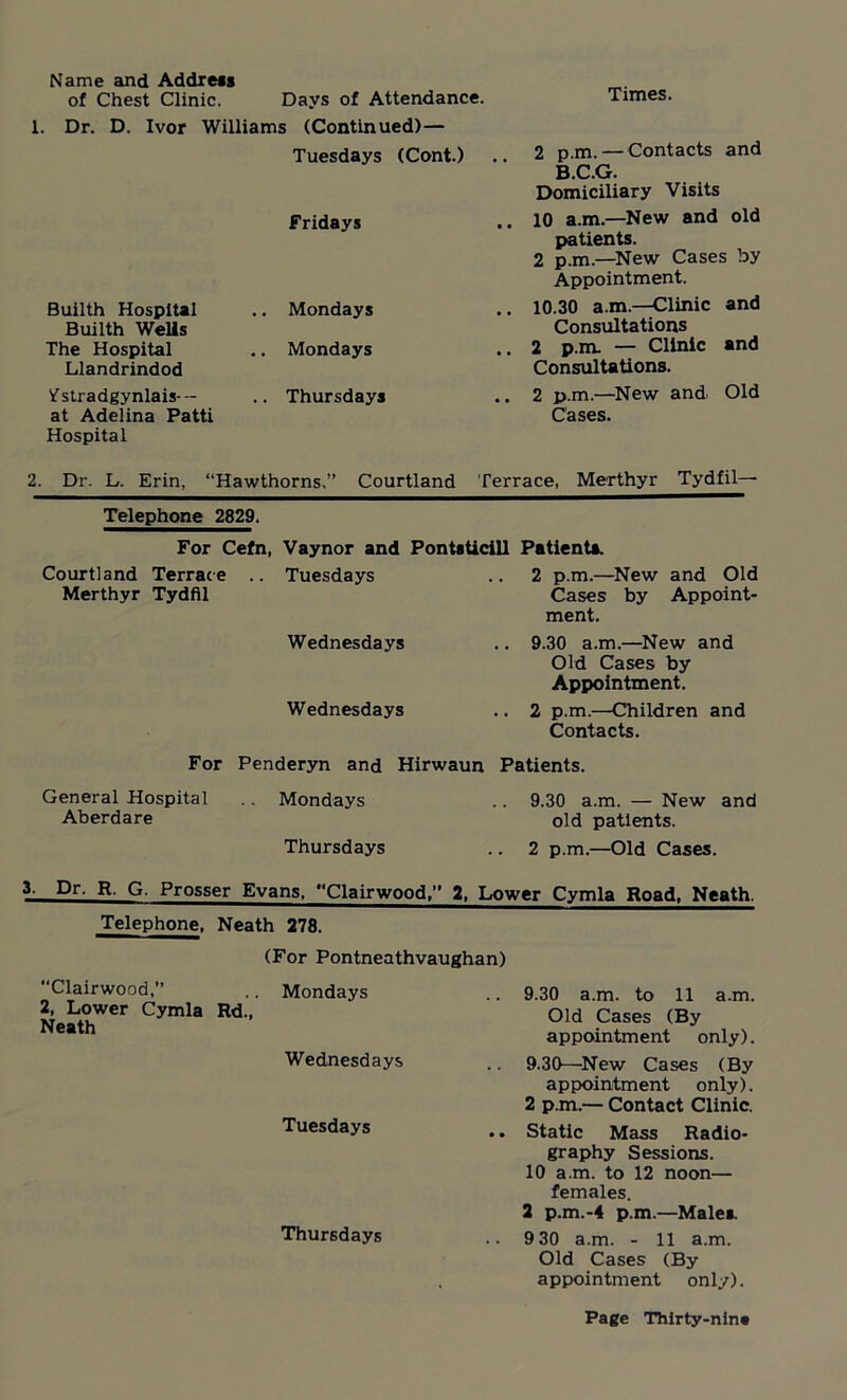 Name and Address of Chest Clinic. Days of Attendance. 1. Dr. D. Ivor Williams (Continued)— Tuesdays (Cont.) Fridays Builth Hospital Builth Wells The Hospital Llandrindod ^stradgynlais-- at Adelina Patti Hospital .. Mondays .. Mondays .. Thursdays Times. 2 p.m. — Contacts and B.C.G. Domiciliary Visits 10 a.m.—New and old patients. 2 p.m.—New Cases by Appointment. 10.30 a.m.—Clinic and Consultations 2 p.m. — Clinic and Consultations. 2 p.m.—New and Old Cases. 2. Dr. L. Erin, “Hawthorns.” Courtland Terrace, Merthyr Tydfil— Telephone 2829. For Cefn, Vaynor and Courtland Terrace .. Tuesdays Merthyr Tydfil Wednesdays Wednesdays PontsUcill Patients. 2 p.m.—New and Old Cases by Appoint- ment. .. 9.30 a.m.—New and Old Cases by Appointment. .. 2 p.m.—Children and Contacts. For Penderyn and Hirwaun Patients. General Hospital Aberdare Mondays Thursdays 9.30 a.m. — New and old patients. 2 p.m.—Old Cases. 3. Dr. R, G. Prosser Evans. '‘Clan-wood,” 2, Lower Cymla Road, Neath. Telephone. Neath 278. “Clairwood,” (For Pontneathvaughan) .. Mondays 9.30 a.m. to 11 a.m. 2, Lower Cymla Neath Rd., Old Cases (By Wednesdays appointment only). 9.30—New Cases (By Tuesdays appointment only). 2 p.m.— Contact Clinic. Static Mass Radio- Thursdays graphy Sessions. 10 a.m. to 12 noon— females. 2 p.m.-4 p.m.—Male* 9 30 a.m. - 11 a.m. Old Cases (By appointment only).