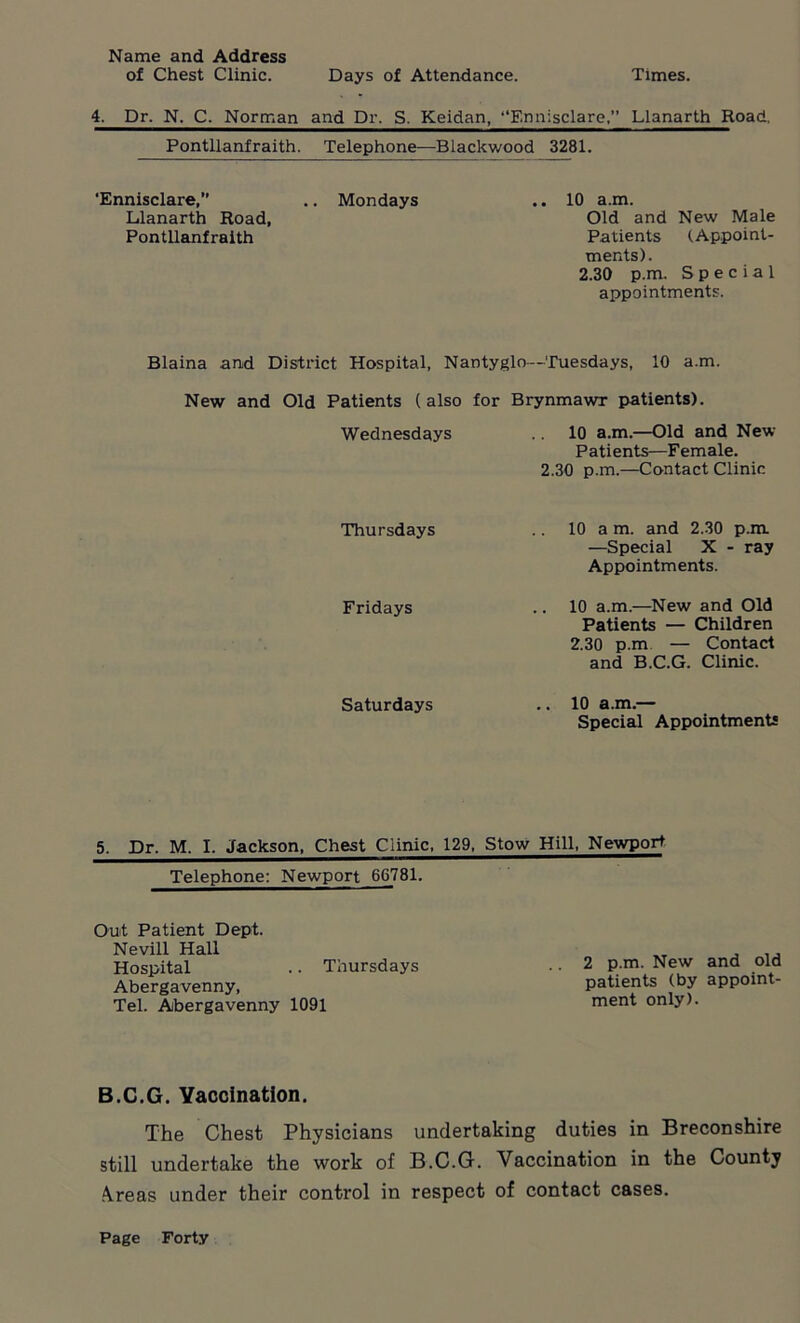 Name and Address of Chest Clinic. Days of Attendance. Times. 4. Dr. N. C. Norman and Dr. S. Keidan, “Ennisclare,” Llanarth Road. Pontllanfraith. Telephone—Blackwood 3281. ‘Ennisclare,” .. Mondays .. 10 a.m. Llanarth Road, Old and New Male Pontllanfraith Patients (Appoint- ments). 2.30 p.m. Special appointments. Blaina and District Hospital, Nantyglo—Tuesdays, 10 a.m. New and Old Patients (also for Brynmawr patients). Wednesdays .. 10 a.m—Old and New Patients—Female. 2.30 p.m.—Contact Clinic Thursdays Fridays Saturdays 10 a m. and 2.30 p.m. —Special X - ray Appointments. 10 a.m.—New and Old Patients — Children 2.30 p.m — Contact and B.C.G. Clinic. 10 a.m.— Special Appointments 5. Dr. M. I. Jackson, Chest Clinic, 129, Stow Hill, Newport Telephone: Newport 66781. Out Patient Dept. Nevill Hall Hospital .. Thursdays Abergavenny, Tel. Abergavenny 1091 2 p.m. New and old patients (by appoint- ment only). B.C.G. Vaccination. The Chest Physicians undertaking duties in Breconshire still undertake the work of B.C.G. Vaccination in the County .\reas under their control in respect of contact cases.