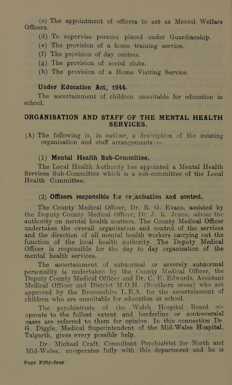 (c) The appointment of officers to act as Mental Welfare Officers. (d) To supervise persons placed under Guardianship. (e) The provision of a home training service. (f) The provision of day centres. (g) The provision of social clubs. (h) The provision of a Home Visiting Service. Under Education Act, 1944. The ascertainment of children unsuitable for education in school. ORGANISATION AND STAFF OF THE MENTAL HEALTH SERVICES. (A) The following is, in outline, a description of the existing organisation and staff arrangements:— (1) Mental Health Sub-Committee. The Local Health Authority has appointed a Mental Health Services Sub-Committee wThich is a sub-committee of the Local Health Committee. (2) Officers responsible for organisation and control. The County Medical Officer, Dr. R. G. Evans, assisted by the Deputy County Medical Officer, Dr. J. K. Jones, advise the authority on mental health matters. The County Medical Officer undertakes the overall organisation and control of the services and the direction of all mental health workers carrying out the function of the local health authority. The Deputy Medical Officer is responsible for the day to day organisation of the mental health services. The ascertainment of subnormal or severely subnormal personality is undertaken by the County Medical Officer, the Deputy County Medical Officer and Dr. C. E. Edwards, Assistant Medical Officer and District M.O.H. (Southern areas) who are approved by the Breconshire L.E.A. for the ascertainment of children who are unsuitable for education at school. The psychiatrists of the Welsh. Hospital Board co- operate to the fullest extent and borderline or controversial cases are referred to them for opinion. In this connection .Dr. G. Diggle, Medical Superintendent of the Mid-Wales Hospital, Talgarth, gives every possible help. Dr. Michael Craft, Consultant Psychiatrist for North and Mid-Wales, co-operates fully with this department and he is