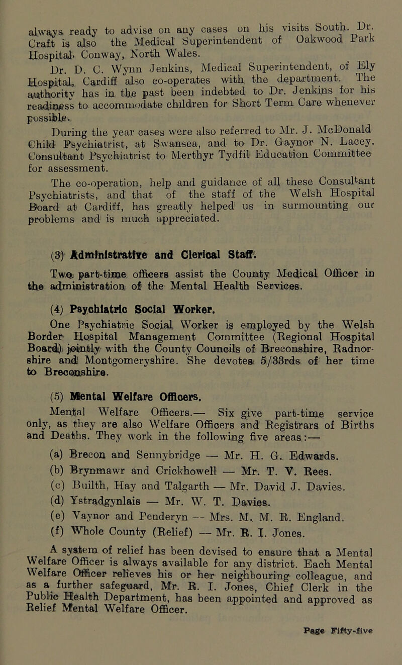 always, ready to advise on auy cases on liis visits South. Dr. Craft is also the Medical Superintendent of Oakwood Park Hospital. Conway, North Wales. Dr. D. C. Wynn Jenkins, Medical Superintendent, of Ply Hospital, Cardiff also co-operates with the department. The authority has in the past been indebted to Dr. Jenkins for his readiness to accommodate children for Short Term Care whenever possible. During the year cases were also referred to Mr. J. McDonald Child Psychiatrist, at Swansea, and to Dr. Gaynor N. Lacey. Consultant Psychiatrist to Merthyr Tydfil Education Committee for assessment. The co-operation, help and guidance of all these Consultant Psychiatrists, and' that of the staff of the Welsh Hospital Board at Cardiff, has greatly helped us in surmounting our problems and is much appreciated. (3) Administrative and Clerical Staff. Twqj part-time officers assist the County Medical Officer in the administration of the Mental Health Services. (4) Psychiatric Social Worker. One Psychiatric Social Worker is employed by the Welsh Border Hospital Management Committee (Regional Hospital Board) jointly with the County Councils of Breconshire, Radnor- shire and' Montgomeryshire. She devotes 5/33rds of her time to Breconshire. (5) Mental Welfare Officers. Mental Welfare Officers.— Six give part-time service only, as they are also Welfare Officers and Registrars of Births and Deaths. They w-ork in the following five areas: — (a) Brecon and Sennybridge — Mr. H. G._ Edwards. (b) Brynmawr and Crickhowell — Mr. T. V. Rees. (c) Bnilth, Hay and Talgarth — Mr. David J. Davies. (d) Ystradgynlais — Mr. W. T. Davies. (e) Y ay nor and Pendervn — Mrs. M.. M. R. England. (f) Whole County (Relief) — Mr. R. I. Jones. A system of relief has been devised to ensure that a Mental Welfare Officer is always available for any district. Each Mental Welfare Officer relieves his or her neighbouring colleague, and as a further safeguard, Mr. R. I. Jones, Chief Clerk in the Public Health Department, has been appointed and approved as Relief Mental Welfare Officer.