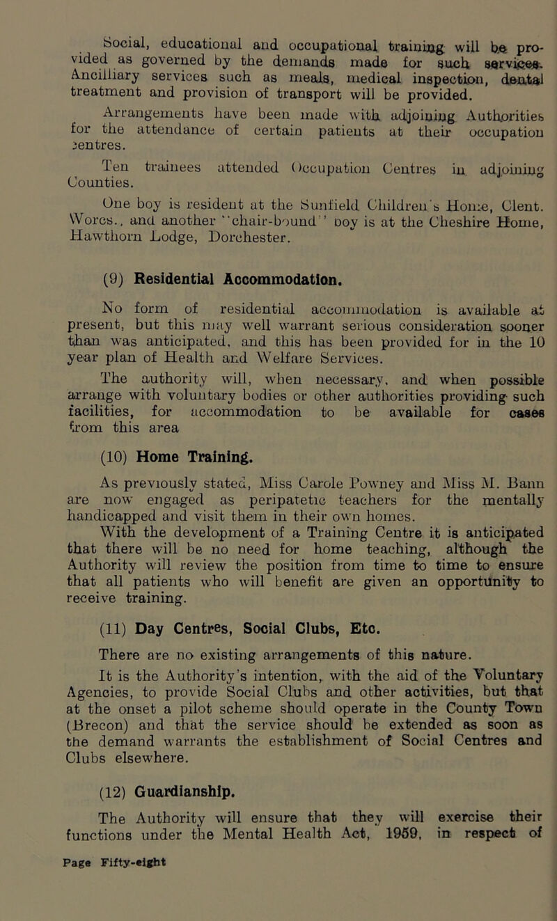 Social, educational and occupational training will b.e pro- vided as governed by the demands made for such services. Ancilliary services such as meals, medical inspection, dental treatment and provision of transport will be provided. Arrangements have been made with adjoining Authorities for the attendance of certain patients at their occupation centres. Ten trainees attended Occupation Centres in adjoining Counties. One boy is resident at the Sun field Children s Home, Clent. W orcs.. and another chair-bound ’ ooy is at the Cheshire Home, Hawthorn Lodge, Dorchester. (9) Residential Accommodation. No form of residential accommodation is available at present, but this may well warrant serious consideration sooner than was anticipated, and this has been provided for in the 10 year plan of Health and Welfare Services. The authority will, when necessary, and when possible arrange with voluntary bodies or other authorities providing such facilities, for accommodation to be available for cases from this area (10) Home Training. As previously stated, Miss Carole Powney and Miss M. Bann are now engaged as peripatetic teachers for the mentally handicapped and visit them in their own homes. With the development of a Training Centre it is anticipated that there will be no need for home teaching, although the Authority will review the position from time to time to ensure that all patients who will benefit are given an opportunity to receive training. (11) Day Centres, Social Clubs, Etc. There are no existing arrangements of this nature. It is the Authority’s intention, with the aid of the Voluntary Agencies, to provide Social Clubs and other activities, but that at the onset a pilot scheme should operate in the County Town (Brecon) and that the service should be extended as soon as the demand warrants the establishment of Social Centres and Clubs elseu'here. (12) Guardianship. The Authority will ensure that they will exercise their functions under the Mental Health Act, 1959, in respect of