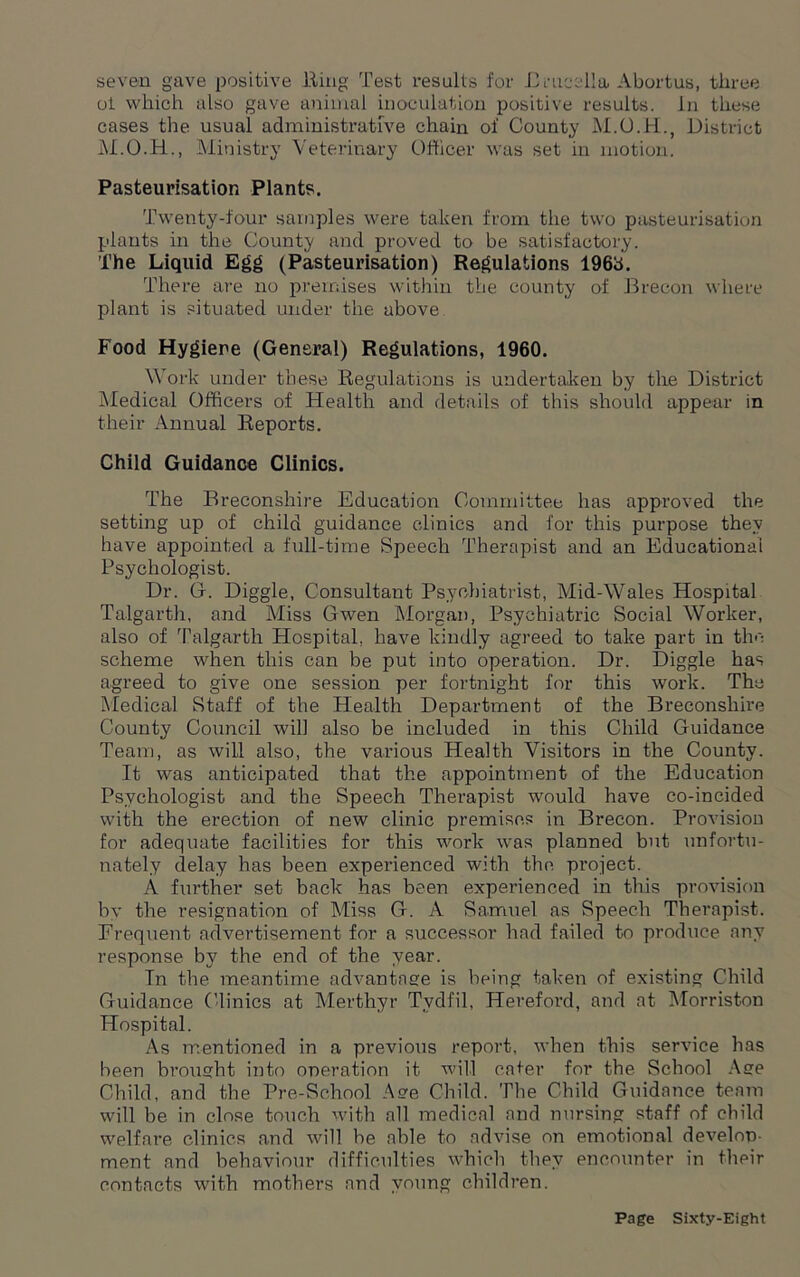 seven gave positive lling Test results for 13media. Abortus, three ol which also gave animal inoculation positive results. In these cases the usual administrative chain of County District Ministry Veterinary Officer was set in motion. Pasteurisation Plants. Twenty-four samples were taken from the two pasteurisation plants in the County and proved to be satisfactory. The Liquid Egg (Pasteurisation) Regulations 196b. There are no premises within the county of Brecon where plant is situated under the above Food Hygiene (General) Regulations, 1960. Work under these Regulations is undertaken by the District Medical Officers of Health and details of this should appear in their Annual Reports. Child Guidance Clinics. The Breconshire Education Committee has approved the setting up of child guidance clinics and for this purpose they have appointed a full-time Speech Therapist and an Educational Psychologist. Dr. G. Diggle, Consultant Psychiatrist, Mid-Wales Hospital Talgarth, and Miss Gwen Morgan, Psychiatric Social Worker, also of Talgarth Hospital, have kindly agreed to take part in the scheme when this can be put into operation. Dr. Diggle has agreed to give one session per fortnight for this work. The Medical Staff of the Health Department of the Breconshire County Council will also be included in this Child Guidance Team, as will also, the various Health Visitors in the County. It was anticipated that the appointment of the Education Psychologist and the Speech Therapist would have co-incided with the erection of new clinic premises in Brecon. Provision for adequate facilities for this work was planned but unfortu- nately delay has been experienced with the project. A further set back has been experienced in this provision by the resignation of Miss G. A Samuel as Speech Therapist. Frequent advertisement for a successor had failed to produce any response by the end of the year. In the meantime advantage is being taken of existing Child Guidance Clinics at Merthyr Tydfil, Hereford, and at Morriston Hospital. As mentioned in a previous report, when this service has been brought into operation it will cater for the School Age Child, and the Pre-School Age Child. The Child Guidance team will be in close touch with all medical and nursing staff of child welfare clinics and will be able to advise on emotional develop- ment and behaviour difficulties which they encounter in their contacts with mothers and young children.