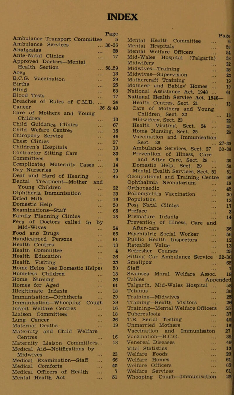 INDEX Page Ambulance Transport Committee 5 Ambulance Services ... 30-36 Analgesias ... 25 Ante-Natal Clinics ... 17 Approved Doctors—Mental Health Section ... 58.59 Area ... 13 B.C.G. Vaccination ... 39 Births ... 25 Blind ..! 68 Blood Tests ... 17 Breaches of Rules of C.M.B. ... 24 Cancer 26 & 49 Care of Mothers and Young Children ... 13 Child Guidance Clinics ... 67 Child Wefare Centres ... 16 Chiropody Service ... 46 Chest Clinics ... 37 Children's Hospitals ... 19 Contractor Sitting Cars ... 33 Committees ... 4 Complicated Maternity Cases ... 14 Day Nurseries ... 19 Deaf and Hard of Hearing ... 45 Dental Treatment—Mother and Young Children ... 22 Diphtheria Immunisation ... 29 Dried Milk ... 19 Domestic Help ... 50 Examinations—Staff ... 66 Family Planning Clinics ... 18 Fees of Doctors called in by Mid-Wives ... 24 Food anc Drugs ... 66 Handicapped Persons ... 61 Health Centres ... 13 Health Committee ... 4 Health Education ... 26 Health Visiting ... 25 Home Helps (see Domestic Helps) 50 Homeless Children ... 18 Home Nursing ... 26 Homes for Aged ... 61 Illegitimate Infants ... 18 Immunisation—Diphtheria ... 29 Immunisation—Whooping Cough 29 Infant Welfare Centres ... 16 Liaison Committees ... 18 Lung Cancer ... 26 Maternal Deaths ... 19 Maternity and Child Welfare Centres ... 16 Maternity Liaison Committees... 18 Medical Aid—Notifications by Midwives ... 23 Medical Examination—Staff ... 66 Medical Comforts ... 45 Medical Officers of Health ... 7 Mental Health Act ... 61 Page Mental Health Committee ... 6 Mental Hospitals ... 58 ! Mental Welfare Officers ... 54 Mid-Wales Hospital (Talgarth) 58 . Midwifery ... 22 Midwives—Training ... 25 Midwives—Supervision ... 22 Mothercraft Training ... 19 : Mothers’ and Babies' Homes ... 19 : National Assistance Act, 1948 ... 61 National Health Service Act. 1946— Health Centres, Sect. 21 ... 13 Care of Mothers and Young Children, Sect. 22 Midwifery, Sect, 23 Health Visiting, Sect. 24 Home Nursing, Sect. 25 Vaccination and Immunisation 13 22 25 26 Sect. 26 Ambulance Services, Sect. 27 Prevention of Illness, Care and After Care, Sect. 28 ... Domestic Help, Sect. 29 Mental Health Services, Sect. 51 Occupational and Training Centre Ophthalmia Neonatorium Orthopaedic Poliomyelitis Vaccination Population Post Natal Clinics Preface Premature Infants Prevention of Illness, Care and After-care Psychiatric Social Worker Public Health Inspectors Rateable Value Refresher Courses Sitting Car Ambulance Service Smallpox Staff Swansea Moral Welfare Assoc, Tables Appi Talgarth, Mid-Wales Hospital Tetanus Tra ining—Midwives Training—Health Visitors Training—Mental Welfare Officers Tuberculosis T.B. Serial Testing Unmarried Mothers Vaccination and Immunisaton Vaccination—B.C.G. Venereal Diseases Vital Statistics Welfare Foods Welfare Homes Welfare Officers Welfare Services Whooping Cough—Immunisation 27-30 30-38 36 50 51 50 19 45 30 13 17 3 14 36 59 12 13 25 32-36 65 7 18 ended 5a 30 25 26 55 37 40i 18 27 39 49 13 20 61 65 61 29