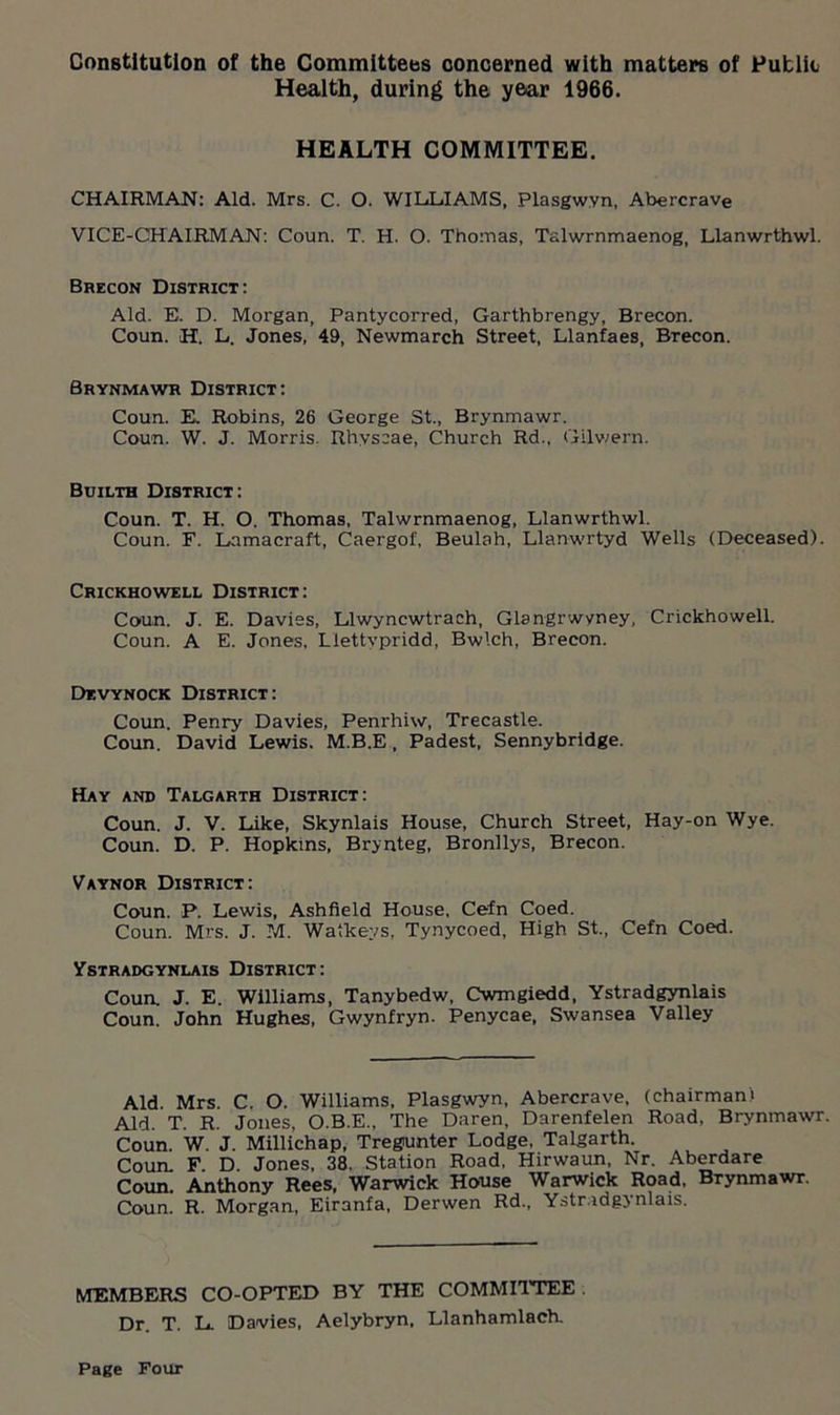 Constitution of the Committees concerned with matters of Putlio Health, during the year 1966. HEALTH COMMITTEE. CHAIRMAN: Aid. Mrs. C. O. WILLIAMS, Plasgwvn, Abercrave VICE-CHAIRMAN: Coun. T. H. O. Thomas, Talwrnmaenog, Llanwrthwl. Brecon District: Aid. E. D. Morgan, Pantycorred, Garthbrengy, Brecon. Coun. H. L. Jones, 49, Newmarch Street, Llanfaes, Brecon. Brynmawr District: Coun. E. Robins, 26 George St., Brynmawr. Coun. W. J. Morris. Rhyscae, Church Rd., Gilwern. Builth District: Coun. T. H. O. Thomas, Talwrnmaenog, Llanwrthwl. Coun. F. Lamacraft, Caergof, Beulah, Llanwrtyd Wells (Deceased). Crickhowell District: Coun. J. E. Davies, Llwyncwtrach, Glangrwyney, Crickhowell. Coun. A E. Jones, Llettypridd, Bwlch, Brecon. Devynock District: Coun. Penry Davies, Penrhiw, Trecastle. Coun. David Lewis. M.B.E, Padest, Sennybridge. Hay and Talgarth District: Coun. J. V. Like, Skynlais House, Church Street, Hay-on Wye. Coun. D. P. Hopkins, Brynteg, Bronllys, Brecon. Vaynor District: Coun. P. Lewis, Ashfield House, Cefn Coed. Coun. Mrs. J. M. Watkeys, Tynycoed, High St., Cefn Coed. Ystradgynlais District: Coun, J. E. Williams, Tanybedw, Cwmgiedd, Ystradgynlais Coun. John Hughes, Gwynfryn. Penycae, Swansea Valley Aid. Mrs. C. O. Williams, Plasgwyn, Abercrave, (chairman) Aid. T. R. Jones, O.B.E., The Daren, Darenfelen Road. Brynmawr. Coun. W. J. Millichap, Tregiunter Lodge, Talgarth. Coun. F D Jones, 38. Station Road. Hirwaun, Nr. Aberdare Coun. Anthony Rees, Warwick House Warwick Road, Brynmawr. Coun. R. Morgan, Eiranfa, Derwen Rd., Ystradgynlais. MEMBERS CO-OPTED BY THE COMMITTEE Dr. T. L. Davies, Aelybryn. Llanhamlach.