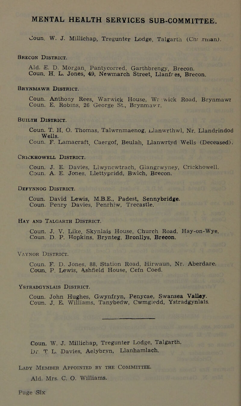 MENTAL HEALTH SERVICES SUB-COMMITTEE. >Joun. W. J. Millichap, Tregunter Lodge, Talgarth (Chr rman). Brecon District. Aid. E. D. Morgan, Pantycorred, Garthbrengy, Brecon. Coun. H. L. Jones, 49, Newmarch Street, Llanfres, Brecon. Brynmawr District. Conn. Anthony Rees, Warwick House, Wr wick Road, Brynmawi Coun. E. Robins, 2G George St., Brynmav r. Builth District. Coun. T. H. O. Thomas, Talwrnmaenog, Edanwrthwl, Nr. Llandrindod Wells. Coun. F. Lamacraft Caergof, Beulah, Llanwrtyd Wells (Deceased). Crickhowell District. Coun. J. E. Davies, Llwyncwtrach, Glangrwyney, Crickhowell. Coun. A. E. Jones, Llettypridd, Bwlch, Brecon. Defynnog District. Coun. David Lewis, M.B.E., Padest, Sennybridge. Coun. Penry Davies, Penrhiw, Trecastle. Hay and Talgarth District. Coun. J. V. Like, Skynlais House, Church Road, Hay-on-Wye. Coun. D. P. Hopkins, Brynteg, Bronllys, Brecon. Vaynor District. Coun. F. D. Jones, 88, Station Road, Hirwaun, Nr. Aberdare. Coun. P. Lewis, Ashfield House, Cefn Coed. Ystradgynlais District. Coun. John Hughes, Gwynfryn, Penycae, Swansea Valley. Coun. J. E. Williams, Tanybedw, Cwmgiedd, Ystradgynlais. Coun. W. J. Millichap, Tregunter Lodge, Talgarth. Dr. T L. Davies, Aelybryn, Llanhamlach. Lady Member Appointed by the Committee. Aid. Mrs. C. O. Williams.