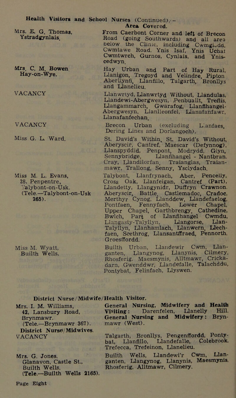 Health Visitors and School Nurses (Continued).- Area Covered. T1?omas- From Caerbont Corner and left of Brecon Ystradgynlais. Road (going Southwards) and all area below the Clinic, including CwmgLdd, Cwmtawe Road. Ynis Isaf, Ynis Uchai Cwmtwrch, Gurnos, Cynlais, and Ynis- cedwyn. Mrs. C. M. Bowen Hay Urban and Part of Hay Rural, Hay-on-Wye. Llanigon, Tregoyd and Velindre, Pipton Aberllynfi, Llanfillo, Talgarth, Bronllys and Llanelieu. VACANCY VACANCY Miss G. L. Ward. Miss M. L. Evans, 28, Penpentre, Valybont-on-Usk. (Tele.—Talybont-on-Usk 265). Llanwrtyd, Llanwrtyd Without, Llandulas, Liandewi-Abergwesyn, ,Penbuallt, Treflis, Llangammarch, Gwarafog, Llanflhangel- Abergwesyn, Llanlleonfel, Llanafanfawr, Llanafanfechan. Brecon Urban (excluding Llanfaes, Dering Lines and Dorlangoch). St. David’s Within, St. David’s Without, Aberyscir, Cantref, Maescar (Defynnog), Llanspyddid, Penpont, Modrydd, Glyn, Sennybridge, Llanfihangel - Nantbran. Cray, Llandilorfan, Traianglas, Traian- mawr, Trallong, Senny, Ysclydach. Talybont, Llanfrynach, Aber, Pencelly, Cross Oak, Llanfeigan, Cantref (Part), Llandetty, Llangynidr, Duffryn Crawnon. Aberyscir, Battle. Castlemadoc, Cradoc, Merthyr Cynog, Llanddew, Llandefaelog, Pontfaen, Fennyfach, Lower Chapel, Upper Chapel, Garthbrengy, Cathedine, Bwlch, Part of Llanfihangel Cwmdu, Llangasty-Talyllyn, Llangorse, Llan- Talyllyn, Llanhamlach, Llanwern, Llech- faen, Scethrog, Llansantffraed, Pennorth, GroesfTordd. Miss M. Wyatt, Builth Urban, Llandewir Cwm, Llan- Builth Wells. ganten, Llangynog, Llanynis, Cilmery, Rhosferig. Maesmynis, Alltmawr, Cricka- darn, Gwenddwr, Llandefalle, Talachddu, Pontybat, Felinfach, Llyswen. District Nurse/Midwife/Health Visitor. Mrs. I. M. Williams, 42, Lansbury Road, Brynmawr. (Tele.—Brynmawr 367). District Nurse)/Midwives. VACANCY Mrs. G. Jones, Glanavon, Castle St., Builth Wells. (Tele.—Builth Wells 2165). General Nursing, Midwifery and Health Visiting: Darenfelen, Llanelly Hill. General Nursing and Midwifery: Bryn- mawr (West). Talgarth, Bronllys, Pengenffordd. Ponty- bat, Llanfillo, Llandefalle, Colebrook. Trefecca, Trefeinon, Llanelieu. Builth Wells, Llandewi’r Cwm, Llan- ganten, Llangynog, Llanynis, Maesmynis, Rhosferig, Alltmawr, Cilmery. Page Eight