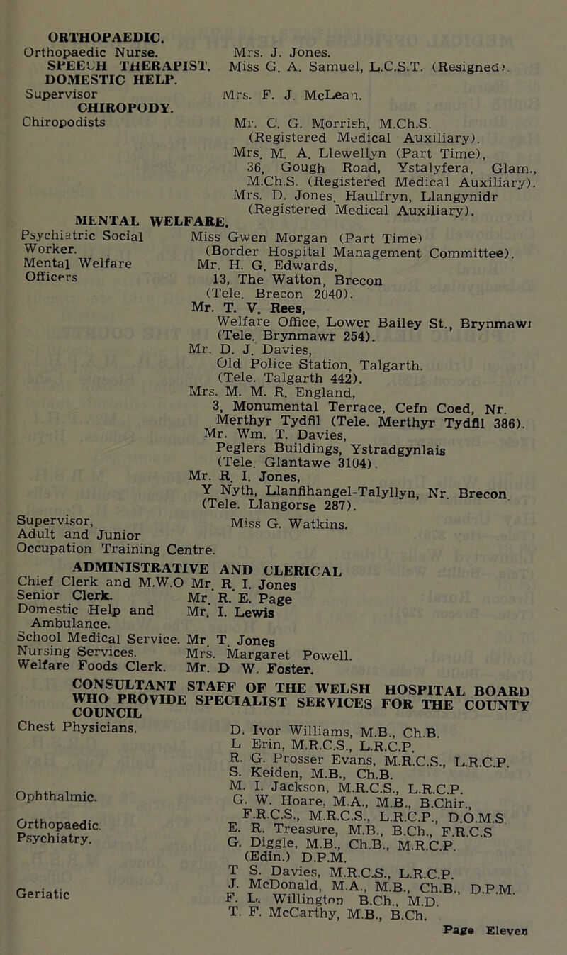 ORTHOPAEDIC. Orthopaedic Nurse. Mrs. J. Jones. SPEECH THERAPIST. Miss G. A. Samuel, L.C.S.T. (Resigned). DOMESTIC HELP. Supervisor Mrs. F. J. McLean. CHIROPODY. Chiropodists MENTAL WELFARE. Mr. C. G. Morrish, M.Ch.S. (Registered Medical Auxiliary). Mrs. M. A. Llewellyn (Part Time), 36, Gough Road, Ystalyfera, Glam., M.Ch.S. (Registered Medical Auxiliary). Mrs. D. Jones, Haulfryn, Llangynidr (Registered Medical Auxiliary). Psychiatric Social Worker. Mental Welfare Officers Miss Gwen Morgan (Part Time) (Border Hospital Management Committee). Mr. H. G. Edwards, 13, The Watton, Brecon (Tele. Brecon 2040). Mr. T. V. Rees, Welfare Office, Lower Bailey St., Brynmawi (Tele. Brynmawr 254). Mr. D. J. Davies, Old Police Station, Talgarth. (Tele. Talgarth 442). Mrs. M- M. R. England, 3, Monumental Terrace, Cefn Coed, Nr. Merthyr Tydfil (Tele. Merthyr Tydfil 386). Mr. Wm. T. Davies, Peglers Buildings, Ystradgynlais (Tele. Glantawe 3104). Mr. R. I. Jones, Y Nyth, Llanfihangel-Talyllyn, Nr. Brecon (Tele. Llangorse 287). Supervisor, Miss G. Watkins. Adult and Junior Occupation Training Centre. ADMINISTRATIVE AND CLERICAL Chief Clerk and M.W.O Mr R I. Jones Senior Clerk. Mr R.'E. Page Domestic Help and Mr. I. Lewis Ambulance. School Medical Service. Mr. T. Jones Nursing Services. Mrs. Margaret Powell Welfare Foods Clerk. Mr. D W. Foster. CONSULTANT STAFF OF THE WELSH HOSPITAL BOARD ?0HU°N&RLOVIDE SPECIALIST SERVICES FOR THE COUNTY Chest Physicians. Ophthalmic. Orthopaedic. Psychiatry. Geriatic D. Ivor Williams, M.B., Ch.B. L Erin, M.R.C.S., L.R.C.P. R. G. Prosser Evans, M.R.C.S., L.R.C.P S. Keiden, M.B., Ch.B. M. I. Jackson, M.R.C.S., L.R.C.P. G. W. Hoare. M.A., M B., B.Chir., F.R.C.S., M.R.C.S., L.R.C.P., D.O.M.S E. R. Treasure, M.B., B.Ch., F.R.C.S G. Diggle, M.B., Ch.B., M.R.C.P (Edin.) D.P.M. T S. Davies, M.R.C.S., L.R.C P J. McDonald, M.A., M.B., Ch.B., D.P.M. F. L. Willingtnn B.Ch., M.D. T. F. McCarthy, M.B., B.Ch.