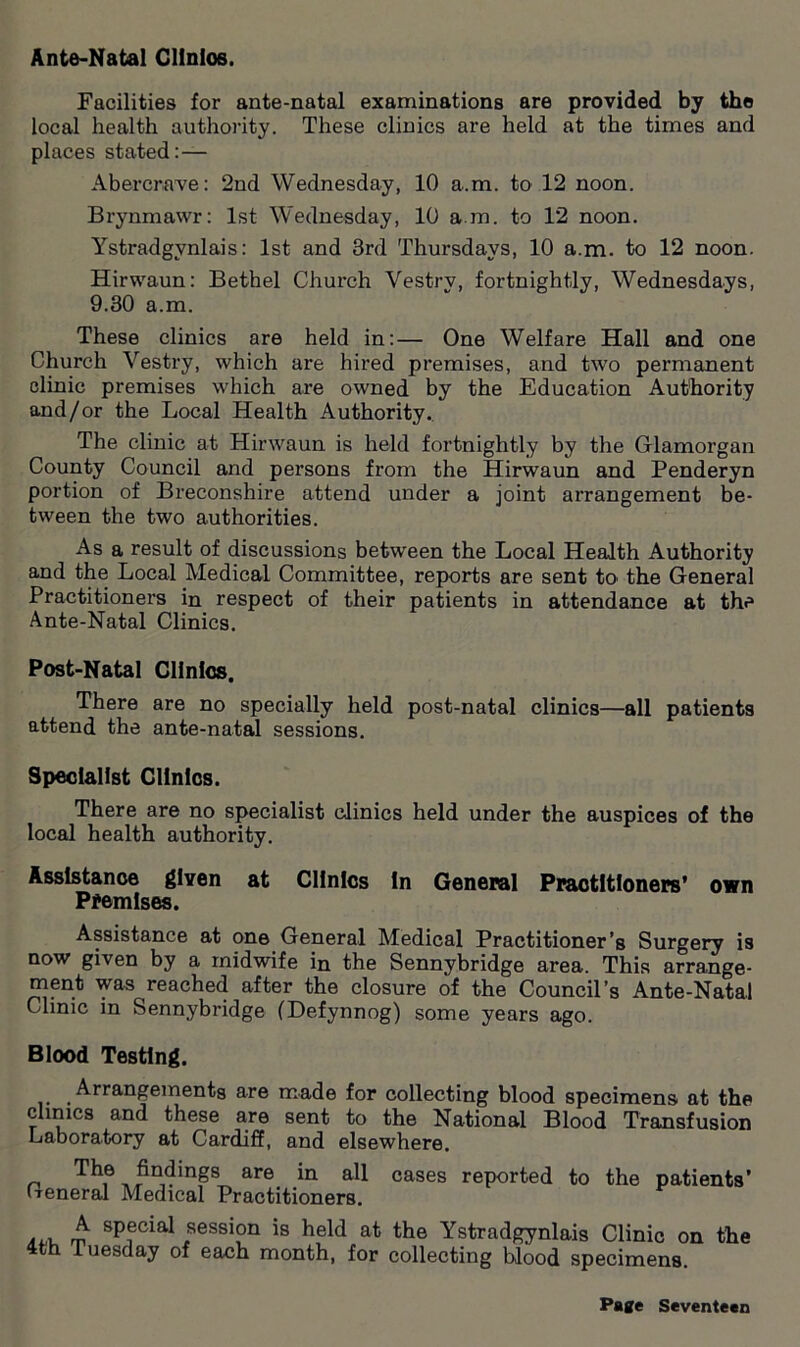 Ante-Natal Cllnios. Facilities for ante-natal examinations are provided by the local health authority. These clinics are held at the times and places stated: — Abercrave: 2nd Wednesday, 10 a.m. to 12 noon. Brynmawr: 1st Wednesday, 10 a.m. to 12 noon. Ystradgvnlais: 1st and 3rd Thursdays, 10 a.m. to 12 noon. Hirwaun: Bethel Church Vestry, fortnightly, Wednesdays, 9.30 a.m. These clinics are held in:— One Welfare Hall and one Church Vestry, which are hired premises, and two permanent clinic premises which are owned by the Education Authority and/or the Local Health Authority. The clinic at Hirwaun is held fortnightly by the Glamorgan County Council and persons from the Hirwaun and Penderyn portion of Breconshire attend under a joint arrangement be- tween the two authorities. As a result of discussions between the Local Health Authority and the Local Medical Committee, reports are sent to' the General Practitioners in respect of their patients in attendance at the Ante-Natal Clinics. Post-Natal Clinics. There are no specially held post-natal clinics—all patients attend the ante-natal sessions. Specialist Clinics. There are no specialist clinics held under the auspices of the local health authority. Assistance given at Clinics In General Practitioners’ own Premises. Assistance at one General Medical Practitioner’s Surgery is now given by a midwife in the Sennybridge area. This arrange- ment was reached after the closure of the Council’s Ante-Natal Clinic in Sennybridge (Defynnog) some years ago. Blood Testing. Arrangements are made for collecting blood specimens at the clinics and these are sent to the National Blood Transfusion Laboratory at Cardiff, and elsewhere. _ The findings are in all cases reported to the patients’ General Medical Practitioners. avu m spfclal sessipn is held at the Ystradgynlais Clinic on the 4th Tuesday of each month, for collecting blood specimens.