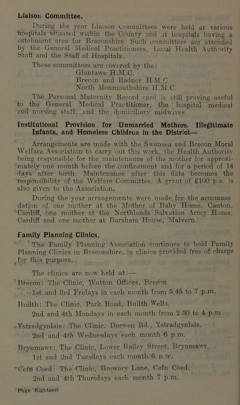 During the year Liaison Committees were held at various hospitals teituated within the County and at hospitals having a catchment area tor Breconshire. Such committees are attended by the General Medical Practitioners, Local Health Authority Staff and the Staff of Hospitals. These committees are covered by the: Giant awe H.M.C. Brecon and Kadncr H-M.C North Monmouthshire H.M.C. The Personal Maternity Record card is still proving useful to the General Medical Practitioner, the hospital medical and nursing staff, and the djomiciliary midwives. Institutional Provision for Unmarried Mothers, Illegitimate Infants, and Homeless Children in the District— .. .. f ■. Arrangements are made with the Swansea and Brecon Moral Welfare Association to carry out this work, the Health Authority being responsible for the maintenance of the mother for approxi- •mately one month before the confinement and for a period of 14 day's after birth. Maintenance after this date becomes the responsibility of the Welfare Committee: A grant of £100 p.a. is also given to the Association. During the year arrangements were made for the accommo datjon of one mother at the Mother of Baby Home, Canton, Cardiff, one mother at the Northlands Salvation Army Home, Cardiff and one mother at Barsham House, Malvern. Family Planning Clinics. The Family Planning Association continues to hold Family Planning Clinics in Breconshire, in clinics provided free of charge f for this purpose. The clinics are now held at: — , j Brecon: The Clinic, Watton Offices, Brecon . 1st and 3rd Fridays in each month from 5.45 to 7 p.m. Builth: The Clinic, Park Road, Builth Wells. 2nd and 4tb. Mondays in each month from 2.30 to 4 p.m. •ffYstradgynlais: The Clinic, Derwen Rd., Ystradgynlais. 2nd and 4th Wednesdays each month 6 p.m. Brynmawr: The Clinic, Lower Bailey Street, Brynmawr. 1st and 2nd Tuesdays each month 6 p.m. n0effi Coed: The Clinic, Brewery Lane, Cefn Coed. 2nd and 4th Thursdays each month 7 p.m.