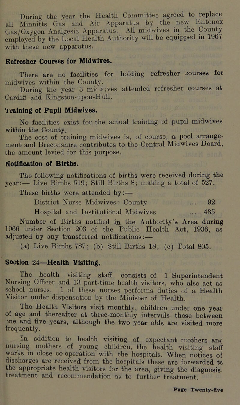 During the year the Health Committee agreed to replace all Minnitts Gas and Air Apparatus by the new Entonox (ias/Oxygen Analgesic Apparatus. All midwives in the County employed by the Local Health Authority will be equipped in 196/ with these new apparatus. Refresher Courses for Midwives. There are no facilities for holding refresher courses for midwives within the County. During the year 3 mi( ?;ves attended refresher courses at Cardiff and Kingston-upon-Hull. Training of Pupil Midwives. No facilities exist for the actual training of pupil midwives within the County. The cost of training midwives is, of course, a, pool arrange- ment and Breconshire contributes to the Central Midwives Board, the amount levied for this purpose. Notification of Births. The following notifications of births were received during the year:— Live Births 519; Still Births 8; making a total of 527. These births were attended by: — District Nurse Midwives: County ... 92 Hospital and Institutional Midwives ... 435 Number of Births notified in the Authority’s Area during 1966 under Section 203 of the Public Health Act, 1936, as adjusted by any transferred notifications:— (a) Live Births 787; (b) Still Births 18; (c) Total 805. Section 24—Health Visiting. The health visiting staff consists of 1 Superintendent Nursing Officer and 13 part-time health visitors, who also act as school nurses. 1 of these nurses performs duties of a Health Visitor under dispensation by the Minister of Health. The Health Visitors visit monthly, children under one year of age and thereafter at three-monthly intervals those between me and five years, although the two year olds are visited more frequently. In addition to health visiting of expectant mothers an»' nursing mothers of young children, the health visiting staff works in close co-operation with the hospitals. When notices of discharges are received from the hospitals these are forwarded to the appropriate health visitors for the area, giving the diagnosis treatment and recommendation as to further treatment.