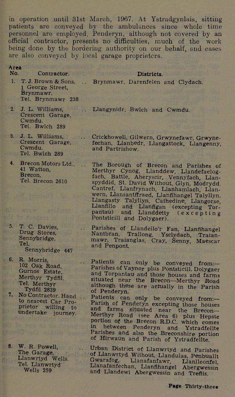 in operation until 31st March, 1967. At Ystradgynlais, sitting patients are conveyed by the ambulances since whole time personnel are employed. Penderyn, although not covered by an official contractor, presents no difficulties, much of the work- being done by the bordering authority on our behalf, and cases are also conveyed by local garage proprietors. Area No. Contractor. 1. T. J. Brown & Sons, 1 George Street, Brynmawr. Tel. Brynmawr 238 2. J. L. Williams, Crescent Garage, Cwmdu. Tel. Bwlch 289 3. J. L. Williams, Crescent Garage, Cwmdu. Tel. Bwlch 289 4. Brecon Motors Ltd., .. 41 Watton, Brecon. Tel. Brecon 2610 5. T. C. Davies, Drug Stores, Sennybridge. Tel. Sennybridge 447 6. R. Morris, 102 Oak Road, Gurnos Estate, Merthyr Tydfil. Tel. Merthyr Tydfil 2839 7. No Contractor. Hand to nearest Car Pro- prietor willing to undertake journey. 8. W. R. Powell, The Garage, Llanwrtyd Wells. Tel. Llanwrtyd Wells 259 Districts. Brynmawr, Darenfelen and Clydach. Llangynidr, Bwlch and Cwmdu. Crickhowell, Gilwern, Grwynefawr, Grwyne- fechan, Llanbedr, Llangattock, Llangenny, and Partrishow. The Borough of Brecon and Parishes of Merthyr Cynog, Llanddew, Llandefaelog- fach, Battle, Aberyscir, Vennyfach, Llan- spyddid, St. David Without, Glyn, Modrydd. Cantref, Llanfrynach, Llanhamlach, Llan- wern, Llansantffraed, Llanfihangel Talyllyn, Llangasty Talyllyn, Cathedine, Llangorse, Llanfillo and Llanfigan (excepting Tor- pantau) and Llanddetty (excepting Pontsticill and Dolygaer). Parishes of Llandeilo’r Fan, Llanfihangel Nantbran, Trallong, Ysclydach, Traian- mawr, Traianglas, Cray, Senny, Maescar and Penpont. Patients can only be conveyed from:— Parishes of Vaynor plus Pontsticill, Dolygaer and Torpantaui and those houses and farms situated near the Brecon—Merthyr Road although these are actually in the Parish of Penderyn. Patients can only be conveyed from:— Parish of Penderyn excepting those houses and farms situated near the Brecon— Merthyr Road (see Area 6) plus Hepste portion of the Brecon R.D.C. which comes in between Penderyn and Ystradfellte Parishes and also the Breconshire portion of Hirwaun and Parish of Ystradfellte. Urban District of Llanwrtyd and Parishes of Llanwrtyd Without, Llandulas, Penbuallt Gwarafog, Llanafanfawr, Llanlleonfel, Llanafanfechan, Llanfihangel Abergwessin and Llandewi Abergwessin and Treflis.