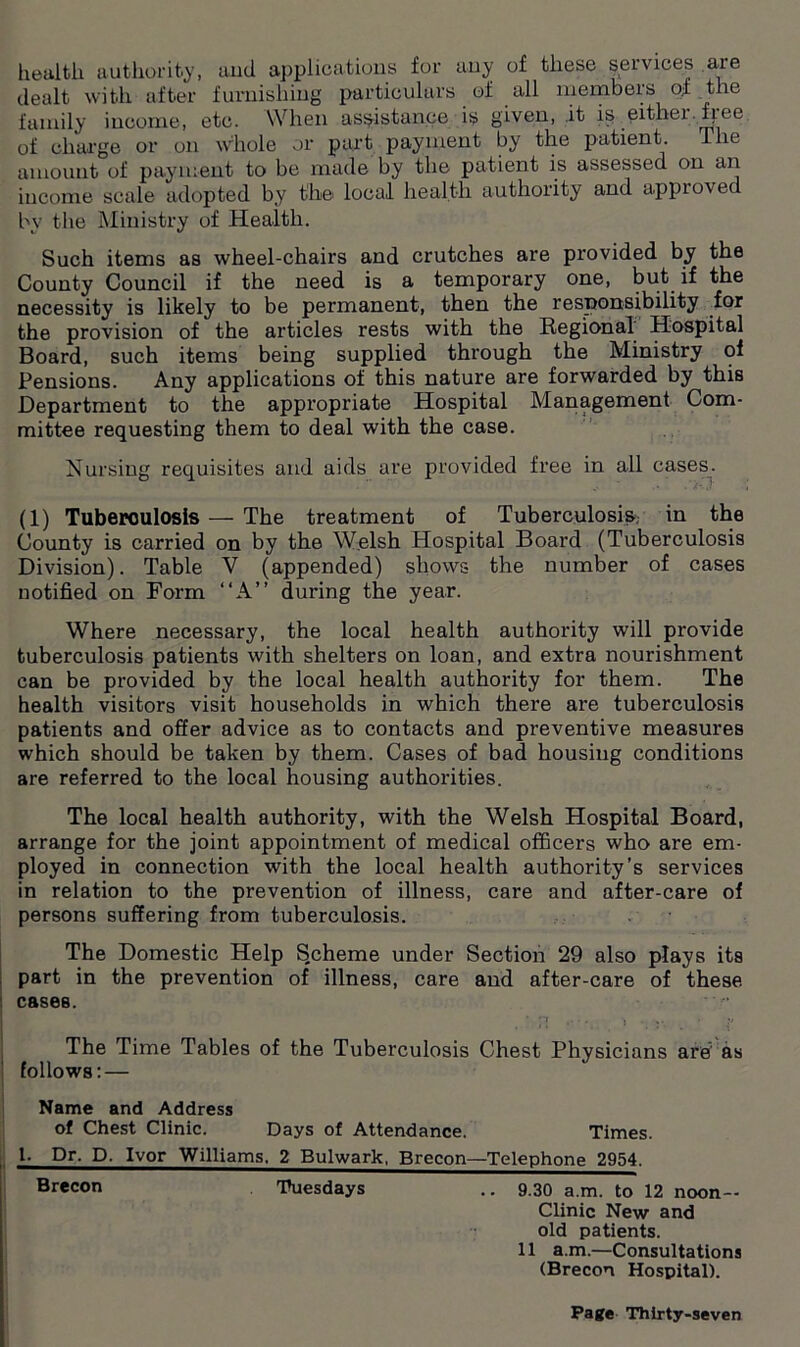 health authority, and applications for any of these services aie dealt with after furnishing particulars of all members of the family income, etc. When assistance is given, it is eithei.fjee of charge or on whole or part payment by the patient. Hie amount of payment to be made by the patient is assessed on an income scale adopted by the local health authority and approved by the Ministry of Health. Such items as wheel-chairs and crutches are provided by the County Council if the need is a temporary one, but if the necessity is likely to be permanent, then the responsibility for the provision of the articles rests with the Regional Hospital Board, such items being supplied through the Ministry of Pensions. Any applications of this nature are forwarded by this Department to the appropriate Hospital Management Com- mittee requesting them to deal with the case. Nursing requisites and aids are provided free in all cases. (1) Tuberoulosis — The treatment of Tuberculosis, in the County is carried on by the Welsh Hospital Board (Tuberculosis Division). Table V (appended) shows the number of cases notified on Form “A” during the year. Where necessary, the local health authority will provide tuberculosis patients with shelters on loan, and extra nourishment can be provided by the local health authority for them. The health visitors visit households in which there are tuberculosis patients and offer advice as to contacts and preventive measures which should be taken by them. Cases of bad housing conditions are referred to the local housing authorities. The local health authority, with the Welsh Hospital Board, arrange for the joint appointment of medical officers who are em- ployed in connection with the local health authority’s services in relation to the prevention of illness, care and after-care of persons suffering from tuberculosis. The Domestic Help Scheme under Section 29 also plays its part in the prevention of illness, care and after-care of these cases. ‘ .• • • J y. _ • N The Time Tables of the Tuberculosis Chest Physic ians are as follows: — Name and Address of Chest Clinic. Days of Attendance. Times. 1. Dr. D. Ivor Williams. 2 Bulwark, Brecon—Telephone 2954. Br«con Tuesdays .. 9.30 a.m. to 12 noon— Clinic New and old patients. 11 a.m.—Consultations (Brecon Hospital).