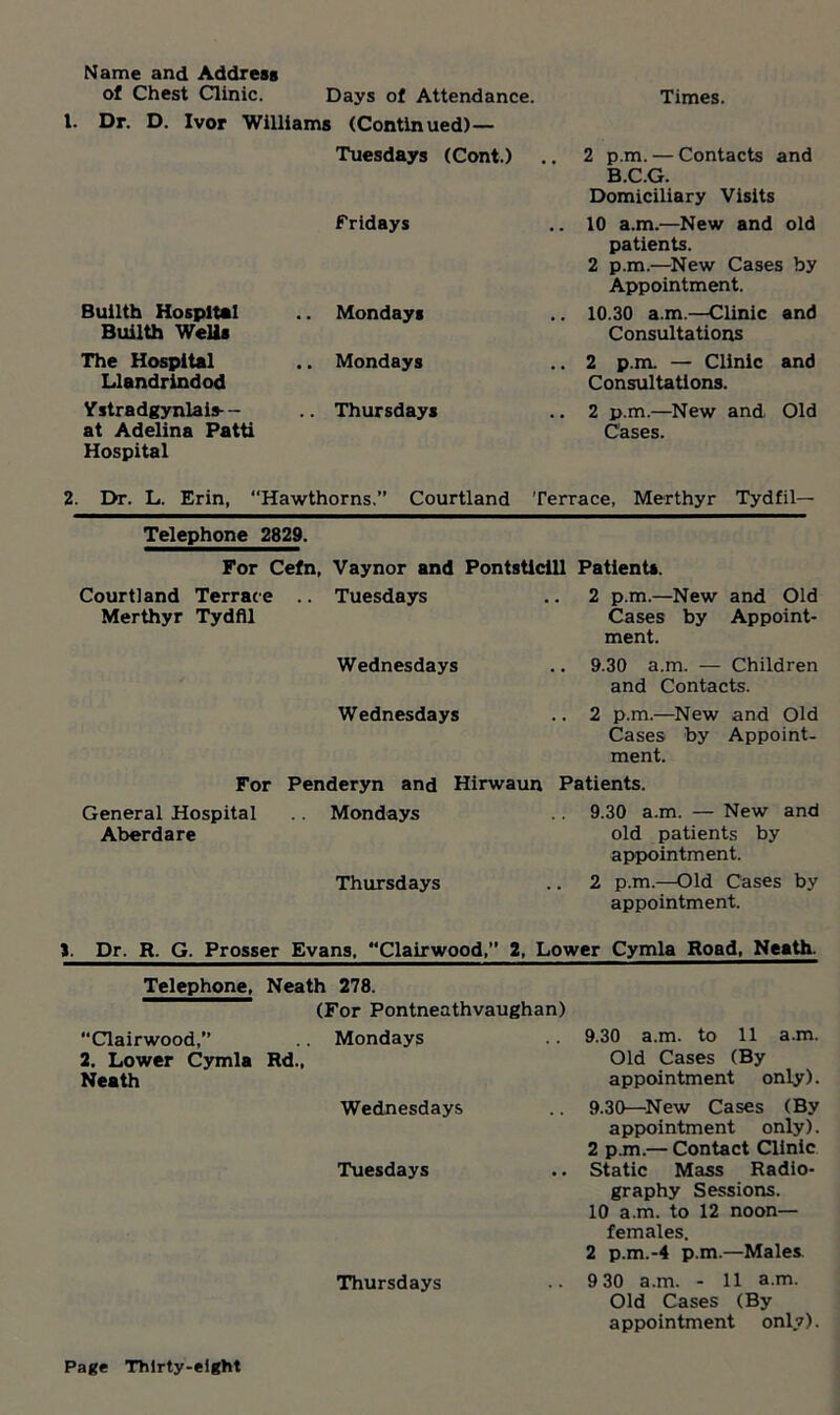 Name and Address of Chest Clinic. Days of Attendance. Dr. D. Ivor Williams (Continued)— Tuesdays (Cont.) Fridays Builth Hospital Builth Wells Mondays The Hospital Llandrindod Mondays Ystradgynlais-- at Adelina Patti Hospital Thursdays Times. 2 p.m. — Contacts and B.C.G. Domiciliary Visits 10 a.m.—New and old patients. 2 p.m.—New Cases by Appointment. 10.30 a.m.—Clinic and Consultations 2 p.m. — Clinic and Consultations. 2 p.m.—New and Old Cases. 2. Dr. L. Erin, Hawthorns.” Courtland Terrace, Merthyr Tydfil— Telephone 2829. For Cefn, Vaynor and Pontsticill Patients. Courtland Terrace .. Tuesdays Merthyr Tydfil 2 p.m.—New and Old Cases by Appoint- ment. Wednesdays .. 9.30 a.m. — Children and Contacts. Wednesdays .. 2 p.m.—New and Old Cases by Appoint- ment. For General Hospital Aberdare Penderyn and Mondays Thursdays Hirwaun Patients. 9.30 a.m. — New and old patients by appointment. 2 p.m.—Old Cases by appointment. J. Dr. R. G. Prosser Evans, “Clairwood,” 2, Lower Cymla Road, Neath. Telephone, Neath 278. (For Pontneathvaughan) “Clairwood,” Mondays 9.30 a.m. to 11 a.m. 2. Lower Cymla Rd., Old Cases (By Neath appointment only). Wednesdays 9.30—New Cases (By appointment only). 2 p.m.— Contact Clinic Tuesdays Static Mass Radio- graphy Sessions. 10 a.m. to 12 noon— females. 2 p.m.-4 p.m.—Males Thursdays 9 30 a.m. - 11 a.m. Old Cases (By appointment only).