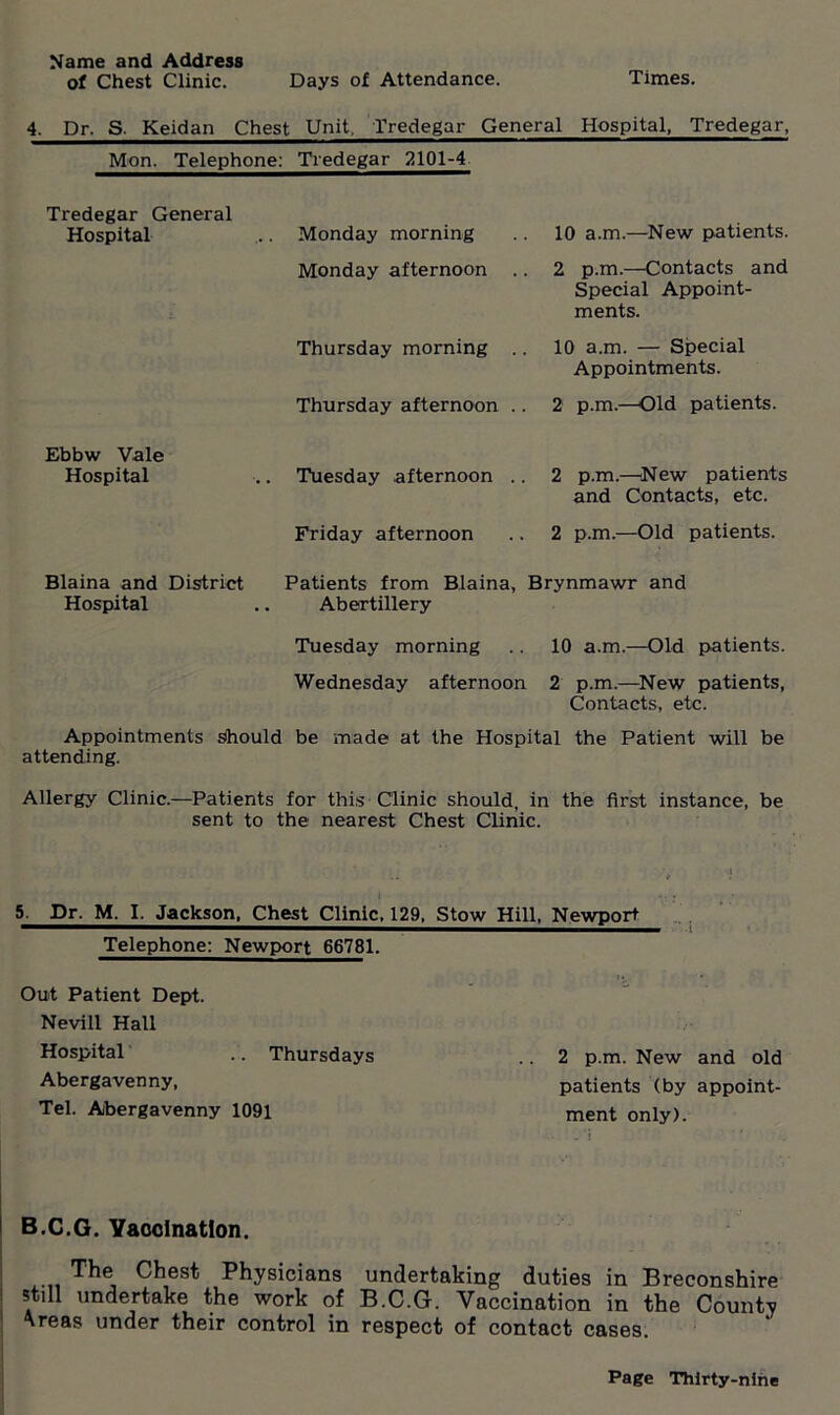 Name and Address of Chest Clinic. Days of Attendance. Times. 4. Dr. S. Keidan Chest Unit, Tredegar General Hospital, Tredegar, Mon. Telephone: Tredegar 2101-4 Tredegar General Hospital . Monday morning 10 a.m.—New patients. Monday afternoon .. 2 p.m.—Contacts and Special Appoint- ments. Thursday morning .. 10 a.m. — Special Appointments. Thursday afternoon .. 2 p.m.—Old patients. Ebbw Vale Hospital . Tuesday afternoon .. 2 p.m.—New patients and Contacts, etc. Friday afternoon 2 p.m.—Old patients. Blaina and District Hospital Patients from Blaina, Abertillery Brynmawr and Tuesday morning 10 a.m.—Old patients. Wednesday afternoon 2 p.m.—New patients, Contacts, etc. Appointments Should be made at the Hospital the Patient will be attending. Allergy Clinic.—Patients for this Clinic should, in the first instance, be sent to the nearest Chest Clinic. 5. Dr. M. I. Jackson, Chest Clinic, 129, Stow Hill, Newport Telephone: Newport 66781. Out Patient Dept. Nevill Hall Hospital .. Thursdays .. 2 p.m. New and old Abergavenny, patients (by appoint- Tel. Abergavenny 1091 ment only). B.C.G. Vaccination. The Chest Physicians undertaking duties in Breconshire still undertake the work of B.C.G. Vaccination in the County * reas under their control in respect of contact cases.