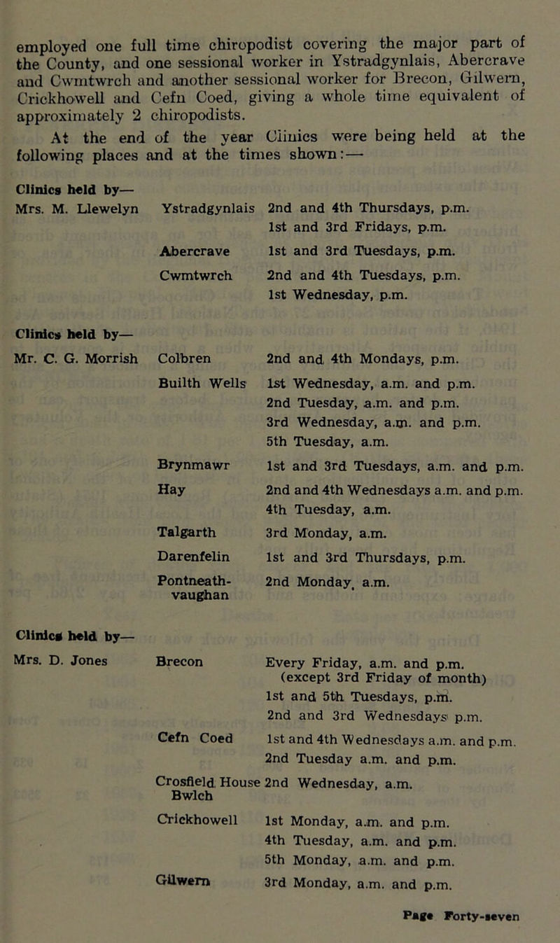 employed one full time chiropodist covering the major part of the County, and one sessional worker in Ystradgynlais, Abercrave and Cwmtwrch and another sessional worker for Brecon, Gilwem, Crickhowell and Cefn Coed, giving a whole time equivalent of approximately 2 chiropodists. At the end of the year Clinics were being held at the following places and at the times shown:—- Clinics held by— Mrs. M. Llewelyn Ystradgynlais Abercrave Cwmtwrch Clinics held by— Mr. C. G. Morrish Colbren Builth Wells Brynmawr Hay Talgarth Darenfelin Pontneath- vaughan Clinic* held by— Mrs. D. Jones Brecon Gilwem 2nd and 4th Thursdays, p.m. 1st and 3rd Fridays, p.m. 1st and 3rd Tuesdays, p.m. 2nd and 4th Tuesdays, p.m. 1st Wednesday, p.m. 2nd and, 4th Mondays, p.m. 1st Wednesday, a.m. and p.m. 2nd Tuesday, a.m. and p.m. 3rd Wednesday, a.m. and p.m. 5th Tuesday, a.m. 1st and 3rd Tuesdays, a.m. and p.m. 2nd and 4th Wednesdays a.m. and p.m. 4th Tuesday, a.m. 3rd Monday, a.m. 1st and 3rd Thursdays, p.m. 2nd Monday, a.m. Every Friday, a.m. and p.m. (except 3rd Friday of month) 1st and 5th Tuesdays, p.rti. 2nd and 3rd Wednesdays1 p.m. 1st and 4th Wednesdays a.m. and p.m. 2nd Tuesday a.m. and p.m. Wednesday, a.m. 1st Monday, a.m. and p.m. 4th Tuesday, a.m. and p.m. 5th Monday, a.m. and p.m. 3rd Monday, a.m. and p.m. Cefn Coed Crosfleld. House 2nd Bwlch Crickhowell