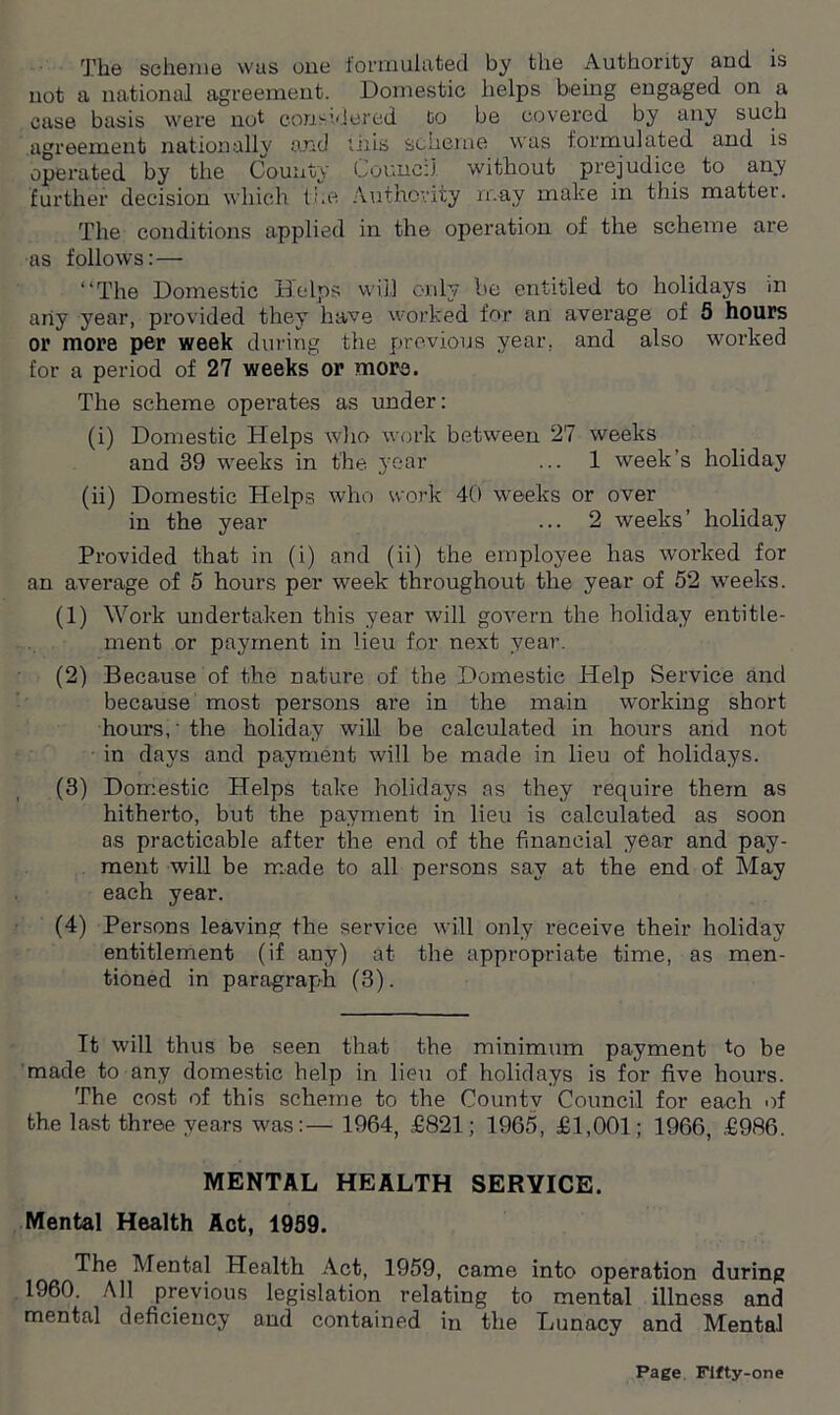 The scheme was one formulated by the Authority and is not a national agreement. Domestic helps being engaged on a case basis were not considered to be covered by any such agreement nationally and tills scheme was formulated and is operated by the County Council without prejudice to any further decision which the. Authority may make in this matter. The conditions applied in the operation of the scheme are as follows: — “The Domestic Helps will only be entitled to holidays m any year, provided they have worked for an average of 5 hours or more per week during the previous year, and also worked for a period of 27 weeks or more. The scheme operates as under: (i) Domestic Helps who work between 27 weeks and 39 weeks in the year ... 1 week’s holiday (ii) Domestic Helps who work 40 weeks or over in the year ... 2 weeks’ holiday Provided that in (i) and (ii) the employee has worked for an average of 5 hours per week throughout the year of 52 weeks. (1) Work undertaken this year will govern the holiday entitle- ment or payment in lieu for next year. (2) Because of the nature of the Domestic Help Service and because most persons are in the main working short hours,' the holiday will be calculated in hours and not in days and payment will be made in lieu of holidays. (3) Domestic Helps take holidays as they require them as hitherto, but the payment in lieu is calculated as soon as practicable after the end of the financial year and pay- ment will be made to all persons sav at the end of May each year. (4) Persons leaving the service will only receive their holiday entitlement (if any) at the appropriate time, as men- tioned in paragraph (3). It will thus be seen that the minimum payment t0 be made to any domestic help in lieu of holidays is for five hours. The cost of this scheme to the County Council for each of the last three years was:— 1964, £821; 1965, £1,001; 1966, £986. MENTAL HEALTH SERVICE. Mental Health Act, 1939. The Mental Health Act, 1959, came into operation during 1960. All previous legislation relating to mental illness and mental deficiency and contained in the Lunacy and Mental