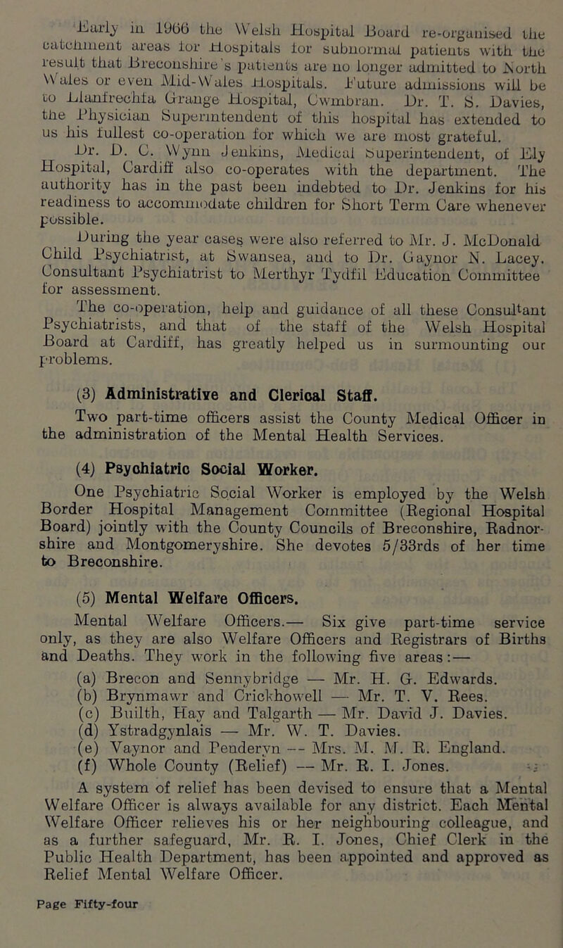 catchment areas lor Hospitals ior subnormal patients with the result that -Breconshire s patients are no longer admitted to .North Wales or even Mid-Wales Hospitals, Euture admissions will be to Lianfrechfa Grange Hospital, Gwnibrau. JL)r. T. S. Davies, the Physician Sujjerintendent of tiiis liospital has extended to us his fullest co-operation for which we are most grateful. Dr. D. C. Wynn Jenkins, Medical buperintendent, of Ely Hospital, Cardiff also co-operates with the department. The authority has in the past been indebted to Dr. Jenkins for his readiness to accommodate children for Short Term Care whenever possible. During the year cases were also referred to Mr. J. McDonald Child Psychiatrist, at Swansea, and to Dr. Gaynor N. Lacey. Consultant Psychiatrist to Merthyr Tydfil Education Committee for assessment. The co-operation, help and guidance of all these Consultant Psychiatrists, and that of the staff of the Welsh Hospital Board at Cardiff, has greatly helped us in surmounting our problems. (3) Administrative and Clerical Staff. Two part-time officers assist the County Medical Officer in the administration of the Mental Health Services. (4) Psychiatric Social Worker. One Psychiatric Social Worker is employed by the Welsh Border Hospital Management Committee (Regional Hospital Board) jointly with the County Councils of Breconshire, Radnor- shire and Montgomeryshire. She devotes 5/33rds of her time to Breconshire. (5) Mental Welfare Officers. Mental Welfare Officers.— Six give part-time service only, as they are also Welfare Officers and Registrars of Births and Deaths. They work in the following five areas: — (a) Brecon and Sennybridge — Mr. H. G. Edwards. (b) Brynmawr and Crickhowell — Mr. T. V. Rees. (c) Builth, Hay and Talgarth — Mr. David J. Davies. (d) Ystradgynlais — Mr. W. T. Davies. (e) Vaynor and Pendervn -- Mrs. M. M. R. England. (f) Whole County (Relief) —Mr. R. I. Jones. A system of relief has been devised to ensure that a Mental Welfare Officer is always available for any district. Each Mental Welfare Officer relieves his or her neighbouring colleague, and as a further safeguard, Mr. R. I. Jones, Chief Clerk in the Public Health Department, has been appointed and approved as Relief Mental Welfare Officer.