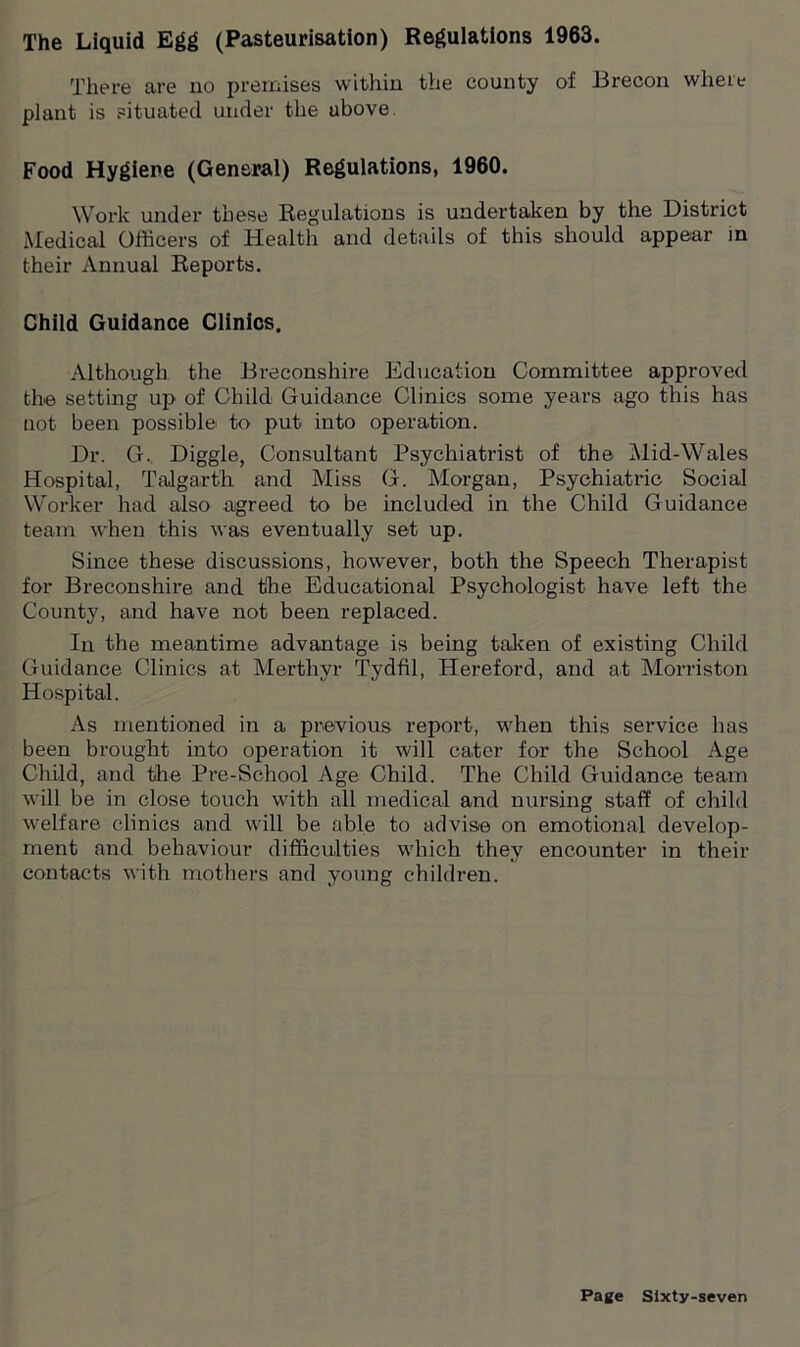 The Liquid Egg (Pasteurisation) Regulations 1963. There are uo premises within the county of Brecon where plant is situated under the ubove. Food Hygiene (General) Regulations, 1960. Work under these Regulations is undertaken by the District Medical Officers of Health and details of this should appear in their Annual Reports. Child Guidance Clinics. Although the Breconshire Education Committee approved the setting up of Child Guidance Clinics some years ago this has not been possible to put into operation. Dr. G. Diggle, Consultant Psychiatrist of the Mid-Wales Hospital, Talgarth and Miss G. Morgan, Psychiatric Social Worker had also agreed to be included in the Child Guidance team when this was eventually set up. Since these discussions, however, both the Speech Therapist for Breconshire and the Educational Psychologist have left the County, and have not been replaced. In the meantime advantage is being taken of existing Child Guidance Clinics at Merthyr Tydfil, Hereford, and at Morriston Hospital. As mentioned in a previous report, when this service has been brought into operation it will cater for the School Age Child, and the Pre-School Age Child. The Child Guidance team will be in close touch with all medical and nursing staff of child welfare clinics and will be able to advise on emotional develop- ment and behaviour difficulties which they encounter in their contacts with mothers and young children.