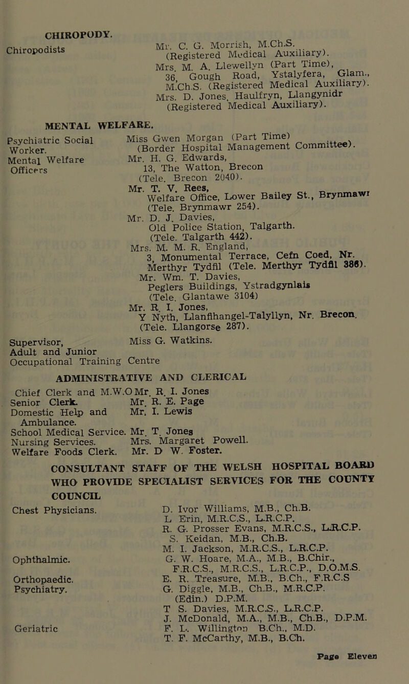 CHIROPODY. Chiropodists Mr. C. G. Morrish, M.Ch.S. (Registered Medical Auxiliary). Mrs M. A. Llewellyn (Part Time), 36 Gough Road, Ystalyfera, Glam., M.Ch.S. (Registered Medical Auxiliary). Mi's. D. Jones, Haulfryn, Llangynidr (Registered Medical Auxiliary). MENTAL WELFARE. Psychiatric Social Worker. Mental Welfare Officers Miss Gwen Morgan (Part Time) (Border Hospital Management Committee). Mr. H. G. Edwards, 13, The Watton, Brecon (Tele. Brecon 2040). Mr. T. V. Rees, Welfare Office, Lower Bailey St., Brynmawi (Tele. Brynmawr 254). Mr. D. J Davies, Old Police Station, Talgarth. (Tele. Talgarth 442). Mrs. M. M. R. England, 3 Monumental Terrace, Cefn Coed, Nr. Merthyr Tydfil (Tele. Merthyr Tydfil 386). Mr. Wm. T. Davies, Peglers Buildings, Ystradgynlais (Tele. Glantawe 3104) Mr. R I. Jones, Y Nyth, Llanflhangel-Talyllyn, Nr. Brecon. (Tele. Llangorse 287). Supervisor, Miss G. Watkins. Adult and Junior Occupational Training Centre ADMINISTRATIVE AND CLERICAL Chief Clerk and M.W.OMr R. I. Jones Senior Clerk. Mr. R. E. Page Domestic Help and Mr, I. Lewis Ambulance. School Medical Service. Mr. T. Jones Nursing Services. Mrs. Margaret Powell. Welfare Foods Clerk. Mr. D W. Foster. CONSULTANT STAFF OF THE WELSH HOSPITAL BOARD WHO PROVIDE SPECIALIST SERVICES FOR THE COUNTY COUNCIL Chest Physicians. Ophthalmic. Orthopaedic. Psychiatry. Geriatric D. Ivor Williams, M.B., Ch.B. L Erin, M.R.C.S., L.R.C.P. R. G. Prosser Evans, M.R.C.S., LjR.C.P. S. Keidan, M.B., Ch.B. M. I. Jackson, M.R.C.S., L.R.C.P. G. W. Hoare, M.A., M.B., B.Chir., F.R.C.S., M.R.C.S., L.R.C.P., D.O.M.S. E. R. Treasure, M.B., B.Ch., F.R.C.S G. Diggle. M.B., Ch.B., M.R.C.P. (Edin.) D.P.M. T S. Davies, M.R.C.S., L.R.C.P. J. McDonald, M.A., M.B., Ch.B., D.P.M. F. L. Willington B.Ch., M.D. T. F. McCarthy, M.B., B.Ch.